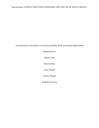 Running head: SATISFACTION IN RELATIONSHIPS AND THE USE OF SOCIAL MEDIA 1
An Examination of the Effects of Using Social Media While in Romantic Relationships
Hannah Morrow
Marcus Clark
Patrick Sobera
Taylar Wagner
Tommy Morgan
Radford University
 