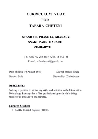 CURRICULUM VITAE
FOR
TAFARA CHETENI
STAND 157, PHASE 1A, GRANARY,
SNAKE PARK, HARARE
ZIMBABWE
Tel: +263773 263 465 / +263715 642 155
E-mail: tafaracheteni@gmail.com
Date of Birth: 10 August 1987 Marital Status: Single
Gender: Male Nationality: Zimbabwean
OBJECTIVE:
Seeking a position to utilize my skills and abilities in the Information
Technology Industry that offers professional growth while being
resourceful, innovative and flexible.
Current Studies:
 Red Hat Certified Engineer (RHCE).
 