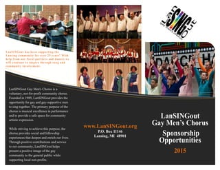 LanSINGout has been supporting the
Lansing community for over 25 years! With
help from our fiscal partners and donors we
will continue to inspire through song and
community involvement.
LanSINGout Gay Men's Chorus is a
voluntary, not-for-profit community chorus.
Founded in 1989, LanSINGout provides the
opportunity for gay and gay-supportive men
to sing together. The primary purpose of the
chorus is musical excellence in performance
and to provide a safe space for community
artistic expression.
While striving to achieve this purpose, the
chorus provides social and fellowship
experiences that deepen and enrich our lives.
Through positive contributions and service
to our community, LanSINGout helps
present a positive image of the gay
community to the general public while
supporting local non-profits.
LanSINGout
Gay Men’s Chorus
Sponsorship
Opportunities
2015
www.LanSINGout.org
P.O. Box 11146
Lansing, MI 48901
 