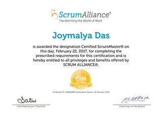 Joymalya Das
is awarded the designation Certified ScrumMaster® on
this day, February 22, 2017, for completing the
prescribed requirements for this certification and is
hereby entitled to all privileges and benefits offered by
SCRUM ALLIANCE®.
Certificant ID: 000618989 Certification Expires: 22 February 2019
Certified Scrum Trainer® Chairman of the Board
 