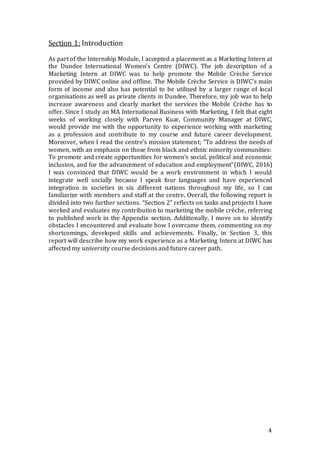 4
Section 1: Introduction
As part of the Internship Module, I accepted a placement as a Marketing Intern at
the Dundee International Women’s Centre (DIWC). The job description of a
Marketing Intern at DIWC was to help promote the Mobile Crèche Service
provided by DIWC online and offline. The Mobile Crèche Service is DIWC’s main
form of income and also has potential to be utilized by a larger range of local
organisations as well as private clients in Dundee. Therefore, my job was to help
increase awareness and clearly market the services the Mobile Crèche has to
offer. Since I study an MA International Business with Marketing, I felt that eight
weeks of working closely with Parven Kuar, Community Manager at DIWC,
would provide me with the opportunity to experience working with marketing
as a profession and contribute to my course and future career development.
Moreover, when I read the centre’s mission statement; “To address the needs of
women, with an emphasis on those from black and ethnic minority communities:
To promote and create opportunities for women’s social, political and economic
inclusion, and for the advancement of education and employment”(DIWC, 2016)
I was convinced that DIWC would be a work environment in which I would
integrate well socially because I speak four languages and have experienced
integration in societies in six different nations throughout my life, so I can
familiarize with members and staff at the centre. Overall, the following report is
divided into two further sections. “Section 2” reflects on tasks and projects I have
worked and evaluates my contribution to marketing the mobile crèche, referring
to published work in the Appendix section. Additionally, I move on to identify
obstacles I encountered and evaluate how I overcame them, commenting on my
shortcomings, developed skills and achievements. Finally, in Section 3, this
report will describe how my work experience as a Marketing Intern at DIWC has
affected my university course decisions and future career path.
 