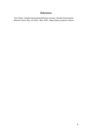 8
References
"Our Vision - Dundee International Women's Centre." Dundee International
Womens Centre. N.p., n.d. Web. 1 Mar. 2016. <http://diwc.co.uk/our-vision>.
 