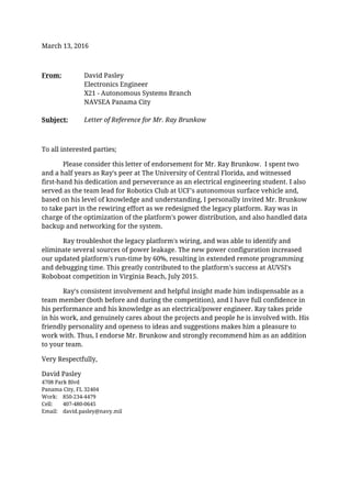 March 13, 2016
From: David Pasley
Electronics Engineer
X21 - Autonomous Systems Branch
NAVSEA Panama City
Subject: Letter of Reference for Mr. Ray Brunkow
To all interested parties;
Please consider this letter of endorsement for Mr. Ray Brunkow. I spent two
and a half years as Ray's peer at The University of Central Florida, and witnessed
first-hand his dedication and perseverance as an electrical engineering student. I also
served as the team lead for Robotics Club at UCF's autonomous surface vehicle and,
based on his level of knowledge and understanding, I personally invited Mr. Brunkow
to take part in the rewiring effort as we redesigned the legacy platform. Ray was in
charge of the optimization of the platform's power distribution, and also handled data
backup and networking for the system.
Ray troubleshot the legacy platform's wiring, and was able to identify and
eliminate several sources of power leakage. The new power configuration increased
our updated platform's run-time by 60%, resulting in extended remote programming
and debugging time. This greatly contributed to the platform's success at AUVSI's
Roboboat competition in Virginia Beach, July 2015.
Ray's consistent involvement and helpful insight made him indispensable as a
team member (both before and during the competition), and I have full confidence in
his performance and his knowledge as an electrical/power engineer. Ray takes pride
in his work, and genuinely cares about the projects and people he is involved with. His
friendly personality and openess to ideas and suggestions makes him a pleasure to
work with. Thus, I endorse Mr. Brunkow and strongly recommend him as an addition
to your team.
Very Respectfully,
David Pasley
4708 Park Blvd
Panama City, FL 32404
Work: 850-234-4479
Cell: 407-480-0645
Email: david.pasley@navy.mil
 