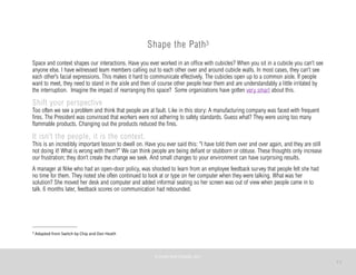 11
Shape the Path3
Space and context shapes our interactions. Have you ever worked in an office with cubicles? When you sit in a cubicle you can’t see
anyone else. I have witnessed team members calling out to each other over and around cubicle walls. In most cases, they can’t see
each other’s facial expressions. This makes it hard to communicate effectively. The cubicles open up to a common aisle. If people
want to meet, they need to stand in the aisle and then of course other people hear them and are understandably a little irritated by
the interruption. Imagine the impact of rearranging this space? Some organizations have gotten very smart about this.
Shift your perspective
Too often we see a problem and think that people are at fault. Like in this story: A manufacturing company was faced with frequent
fires. The President was convinced that workers were not adhering to safety standards. Guess what? They were using too many
flammable products. Changing out the products reduced the fires.
It isn’t the people, it is the context.
This is an incredibly important lesson to dwell on. Have you ever said this: “I have told them over and over again, and they are still
not doing it! What is wrong with them?” We can think people are being defiant or stubborn or obtuse. These thoughts only increase
our frustration; they don’t create the change we seek. And small changes to your environment can have surprising results.
A manager at Nike who had an open-door policy, was shocked to learn from an employee feedback survey that people felt she had
no time for them. They noted she often continued to look at or type on her computer when they were talking. What was her
solution? She moved her desk and computer and added informal seating so her screen was out of view when people came in to
talk. 6 months later, feedback scores on communication had rebounded.
©	
  PEARL	
  MATTENSON,	
  2011
3	
  Adapted	
  from	
  Switch	
  by	
  Chip	
  and	
  Dan	
  Heath
 