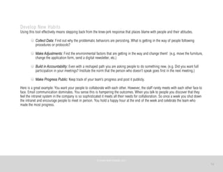 12
Develop New Habits
Using this tool effectively means stepping back from the knee-jerk response that places blame with people and their attitudes.
Collect Data: Find out why the problematic behaviors are persisting. What is getting in the way of people following
procedures or protocols?
Make Adjustments: Find the environmental factors that are getting in the way and change them! (e.g. move the furniture,
change the application form, send a digital newsletter, etc.)
Build in Accountability: Even with a reshaped path you are asking people to do something new. (e.g. Did you want full
participation in your meetings? Institute the norm that the person who doesn’t speak goes first in the next meeting.)
Make Progress Public: Keep track of your team’s progress and post it publicly.
Here is a great example: You want your people to collaborate with each other. However, the staff rarely meets with each other face to
face. Email communication dominates. You sense this is hampering the outcomes. When you talk to people you discover that they
feel the intranet system in the company is so sophisticated it meets all their needs for collaboration. So once a week you shut down
the intranet and encourage people to meet in person. You hold a happy hour at the end of the week and celebrate the team who
made the most progress.
©	
  PEARL	
  MATTENSON,	
  2011
 