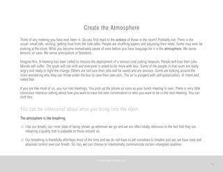 14
Create the Atmosphere
Think of any meeting you have ever been in. Do you first react to the actions of those in the room? Probably not. There is the
usual- small talk, smiling, getting food from the side table. People are shuffling papers and adjusting their seats. Some may even be
looking at the clock. What you become immediately aware of even before you have language for it is the atmosphere. We sense
tension, or ease. We sense anticipation or boredom.
Imagine this. A meeting has been called to discuss the deployment of a serious cost cutting measure. People will lose their jobs.
Morale will suffer. The goals will not shift and everyone is asked to do more with less. Some of the people in that room are really
angry and ready to fight the change. Others are not sure their jobs will be saved and are anxious. Some are looking around the
room wondering who they can throw under the bus to save their own skin. The air is pungent with self-preservation, ill intent and
naked fear.
If you are like most of us, you run into meetings. You pick up the phone as soon as your lunch meeting is over. There is very little
conscious intention setting about how you want to have the next conversation or who you want to be in the next meeting. You can
shift this.
You can be intentional about what you bring into the room.
The atmosphere is like breathing
Like our breath, our inner state of being shows up wherever we go and we are often totally oblivious to the fact that they are
releasing a quality that is palpable to those around us.
Our breathing is thankfully effortless most of the time and we do not have to tell ourselves to breathe and yet, we have total and
absolute control over our breath. So, too, we can choose to intentionally communicate certain intangible qualities. 
©	
  PEARL	
  MATTENSON,	
  2011
 