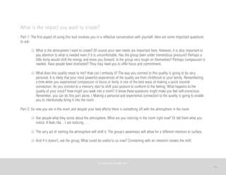 15
What is the impact you want to create?
Part 1: The first aspect of using this tool involves you in a reflective conversation with yourself. Here are some important questions
to ask:
What is the atmosphere I want to create? Of course your own needs are important here. However, it is also important to
pay attention to what is needed even if it is uncomfortable. Has the group been under tremendous pressure? Perhaps a
little levity would shift the energy and move you forward. Is the group very tough on themselves? Perhaps compassion is
needed. Have people been distracted? They may need you to offer focus and commitment.
What does this quality mean to me? How can I embody it? The way you connect to this quality is going to be very
personal. It is likely that your most powerful experiences of the quality are from childhood or your family. Remembering
a time when you experienced compassion or focus or levity is one of the best ways of making a quick visceral
connection. As you connect to a memory start to shift your posture to conform to the feeling. What happens to the
quality of your voice? How might you walk into a room? (I know these questions might make you feel self-conscious.
Remember, you can do this part alone. ) Making a personal and experiential connection to the quality is going to enable
you to intentionally bring it into the room.
Part 2: So now you are in the room and despite your best efforts there is something off with the atmosphere in the room.
Ask people what they sense about the atmosphere. What are you noticing in the room right now? Or tell them what you
notice. It feels like…I am noticing…
The very act of naming the atmosphere will shift it. The group’s awareness will allow for a different intention to surface.
And if it doesn’t, ask the group, What could be useful to us now? Connecting with an intention creates the shift.
©	
  PEARL	
  MATTENSON,	
  2011
 