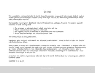 17
Silence
This is probably the most powerful tool of all: cherish silence. Silence creates an opportunity to turn inward. Suddenly you tune
into the symphony (or cacophony) that has been running inside of you. Focusing your attention on your internal world always
yields something worth exploring.
Chances are that you worry more about how to end uncomfortable silences. And I agree. They exist. Here are some causes for
silence that are worth worrying about:
The person you are talking with doesn’t feel safe being honest with you.
No one understands you and they are too polite to ask.
You triggered a reaction so intense that the person needs some time to calm down
No one really heard what you said and can’t be bothered to ask.
This tool requires you to actively create silence.
In a meeting, before you launch into an agenda item, tell people you will give them 2 minutes of silence to collect their thoughts
and reflect on the issue at hand.
When you are at an impasse or in a heated moment in a conversation or meeting, create a silent time-out for people to collect their
thoughts. You will find that silence will also enable cooler heads to prevail and clearer thoughts to be expressed. Rather than setting
up a meeting to have tea or coffee in a loud and crowded place, schedule a walk in a park or through a museum—allow for
comfortable silences to take in your surroundings. Sometimes the most creative ideas emerge in the silent reflection of a visual
prompt that has nothing to do with your topic.
As you move from one thing in your calendar to the next, stop for 60 seconds of silence. Quiet your surroundings and just tune in
to whatever is there.
TAKE TIME TO BE SILENT
©	
  PEARL	
  MATTENSON,	
  2011
 