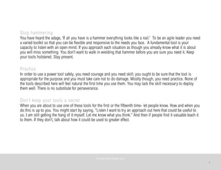 3
Stop hammering
You have heard the adage, ‘If all you have is a hammer everything looks like a nail.’ To be an agile leader you need
a varied toolkit so that you can be flexible and responsive to the needs you face. A fundamental tool is your
capacity to listen with an open mind. If you approach each situation as though you already know what it is about
you will miss something. You don’t want to walk in wielding that hammer before you are sure you need it. Keep
your tools holstered. Stay present.
Practice
In order to use a power tool safely, you need courage and you need skill; you ought to be sure that the tool is
appropriate for the purpose and you must take care not to do damage. Mostly though, you need practice. None of
the tools described here will feel natural the first time you use them. You may lack the skill necessary to deploy
them well. There is no substitute for perseverance.
Don’t keep your tools a secret
When you are about to use one of these tools for the first or the fifteenth time- let people know. How and when you
do this is up to you. You might start by saying, “Listen I want to try an approach out here that could be useful to
us. I am still getting the hang of it myself. Let me know what you think.” And then if people find it valuable teach it
to them. If they don’t, talk about how it could be used to greater effect.
©	
  PEARL	
  MATTENSON,	
  2011
 