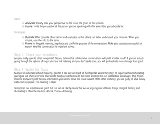6
Skills
Advocate: Clearly state your perspective on the issue, the goals or the solution.
Inquire: Invite the perspective of the person you are speaking with after every idea you advocate for.
Strategies
Illustrate: Offer concrete observations and examples so that others can better understand your rationale. When you
inquire, ask others to do the same.
Frame: At frequent intervals, step back and clarify the purpose of the conversation. Make your assumptions explicit or
explain why this conversation is important to you.
Step 3: Check your intentions
Are you really open to other viewpoints? Do you believe that collaborative conversations will yield a better result? If you are simply
going through the options of inquiry but are not listening and you don’t really care, you will probably do more damage than good.
Step 4: Watch for Traps
Many of us advocate without inquiring- (we tell it like we see it and let the chips fall where they may) or inquire without advocating
(we figure out where everyone else stands, hold our cards close to the chest, and look for our best tactical advantage). This breeds
mistrust and won’t yield the new information you seek to move the issue forward. With either tendency, you are guilty of what Covey
calls coercive power. His meaning is clear.
Sometimes our intentions are good but our lack of clarity means that we are arguing over different things. Diligent framing and
illustrating is often the solution. And of course—listening.
©	
  PEARL	
  MATTENSON,	
  2011
 