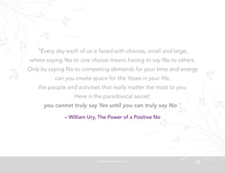 7
“Every day each of us is faced with choices, small and large,
where saying Yes to one choice means having to say No to others.
Only by saying No to competing demands for your time and energy
can you create space for the Yeses in your life,
the people and activities that really matter the most to you.
Here is the paradoxical secret:
you cannot truly say Yes until you can truly say No.”
– William Ury, The Power of a Positive No
©	
  PEARL	
  MATTENSON,	
  2011
 