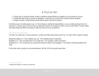 8
A Positive No2
A board asks its executive director to take on additional responsibilities as budgets are cut and positions are lost.
A leadership team wants to censure an employee in a way that runs counter to the director’s ethical standards.
A lawyer counsels a small business owner that he needs to license his product.
In all these cases, the leader wants to say, ‘no’. No to taking on additional responsibilities, no to an unethical censure and no to
licensing. Is it okay to say no? Some of you are faced with invasion of the what-if’s: What if I lose my job? What if my team rebels
and stops producing? What if the lawyer is right and I lose out to my competition?
The Trap of the 3 A’s
Too often, our need to be in a secure position or simply to be liked means that we don’t say “no” when a NO is required. Instead:
We accommodate as in, “Sure, whatever you say.” This inevitably leads to resentment.
We attack as in, “Over my dead body! I’m in charge here.” This escalates conflict and tension.
We avoid as in, “I am not going to say anything and hope this whole issue disappears.” This results in festering problems that
erupt.
On the other hand, a positive no has three elements: Yes! No. Yes? Let’s quickly review them.
©	
  PEARL	
  MATTENSON,	
  2011
2	
  Adapted	
  from	
  William	
  Ury,	
  Power	
  of	
  A	
  PosiAve	
  No.
 