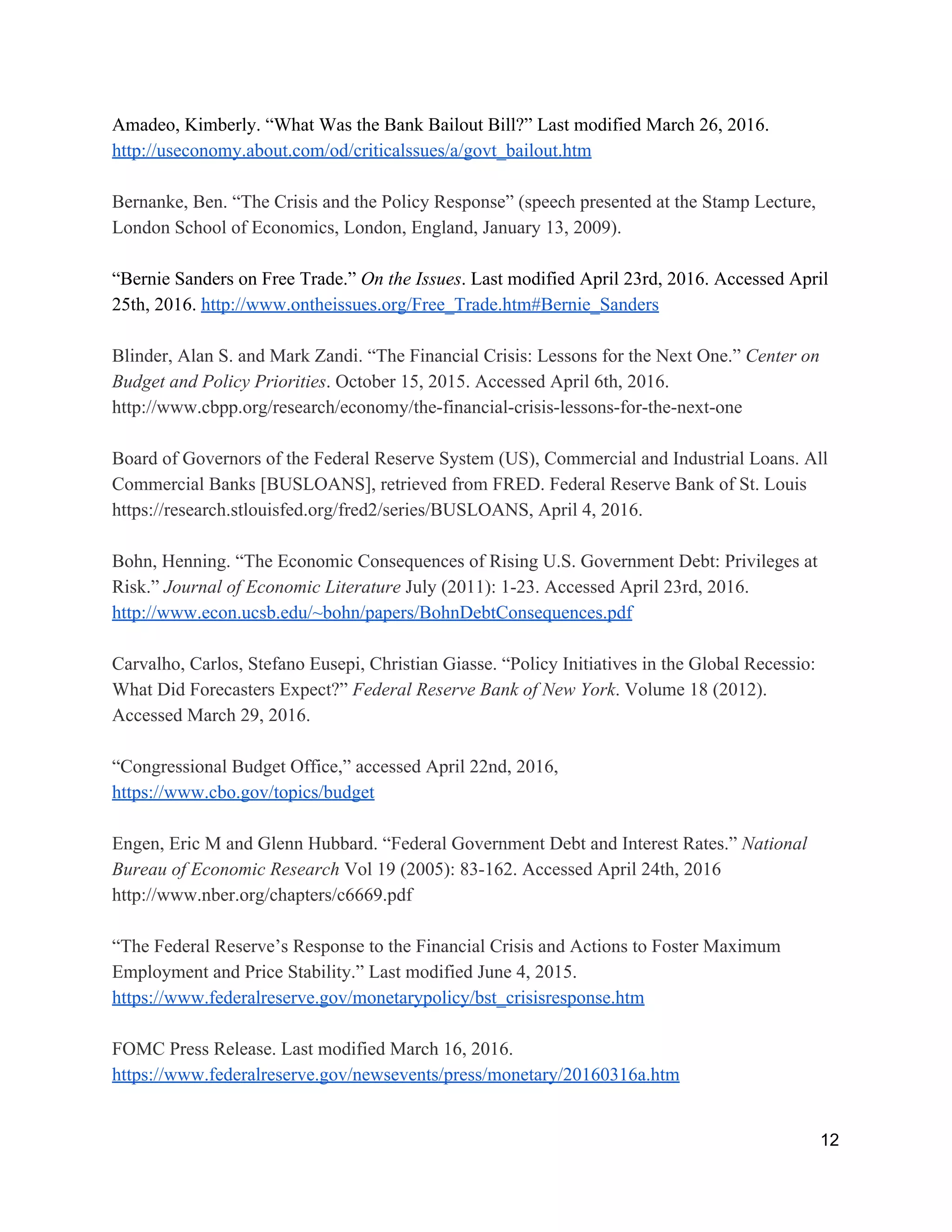 Amadeo, Kimberly. “What Was the Bank Bailout Bill?” Last modified March 26, 2016. 
http://useconomy.about.com/od/criticalssues/a/govt_bailout.htm 
 
Bernanke, Ben. “The Crisis and the Policy Response” (speech presented at the Stamp Lecture, 
London School of Economics, London, England, January 13, 2009).  
 
“Bernie Sanders on Free Trade.” ​On the Issues​. Last modified April 23rd, 2016. Accessed April 
25th, 2016. ​http://www.ontheissues.org/Free_Trade.htm#Bernie_Sanders 
 
Blinder, Alan S. and Mark Zandi. “The Financial Crisis: Lessons for the Next One.” ​Center on 
Budget and Policy Priorities​. October 15, 2015. Accessed April 6th, 2016. 
http://www.cbpp.org/research/economy/the­financial­crisis­lessons­for­the­next­one 
 
Board of Governors of the Federal Reserve System (US), Commercial and Industrial Loans. All 
Commercial Banks [BUSLOANS], retrieved from FRED. Federal Reserve Bank of St. Louis 
https://research.stlouisfed.org/fred2/series/BUSLOANS, April 4, 2016.  
 
Bohn, Henning. “The Economic Consequences of Rising U.S. Government Debt: Privileges at 
Risk.” ​Journal of Economic Literature​ July (2011): 1­23. Accessed April 23rd, 2016. 
http://www.econ.ucsb.edu/~bohn/papers/BohnDebtConsequences.pdf 
 
Carvalho, Carlos, Stefano Eusepi, Christian Giasse. “Policy Initiatives in the Global Recessio: 
What Did Forecasters Expect?” ​Federal Reserve Bank of New York​. Volume 18 (2012). 
Accessed March 29, 2016.  
 
“Congressional Budget Office,” accessed April 22nd, 2016,  
https://www.cbo.gov/topics/budget 
 
Engen, Eric M and Glenn Hubbard. “Federal Government Debt and Interest Rates.” ​National 
Bureau of Economic Research​ Vol 19 (2005): 83­162. Accessed April 24th, 2016 
http://www.nber.org/chapters/c6669.pdf 
 
“The Federal Reserve’s Response to the Financial Crisis and Actions to Foster Maximum 
Employment and Price Stability.” Last modified June 4, 2015. 
https://www.federalreserve.gov/monetarypolicy/bst_crisisresponse.htm 
 
FOMC Press Release. Last modified March 16, 2016. 
https://www.federalreserve.gov/newsevents/press/monetary/20160316a.htm 
 
12 
 