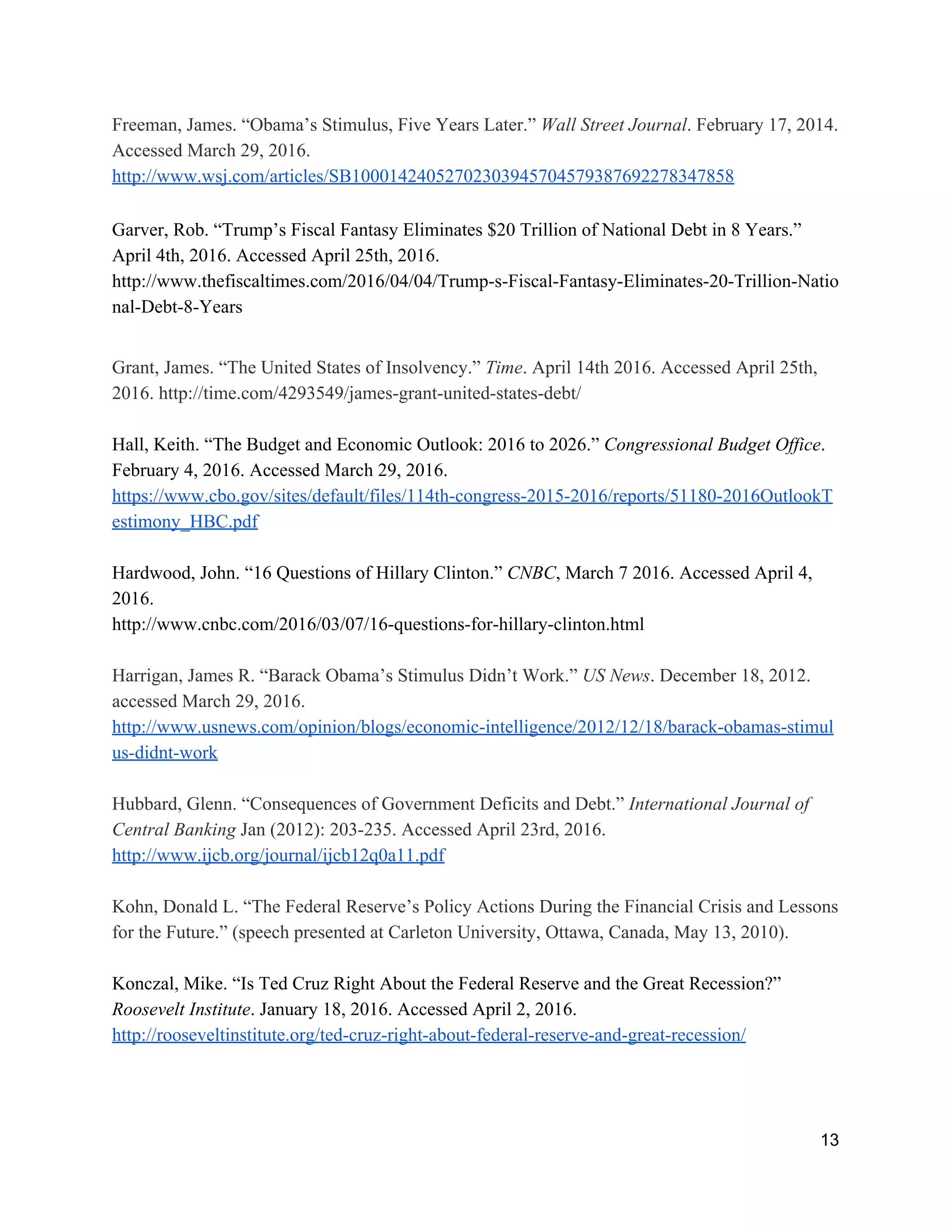 Freeman, James. “Obama’s Stimulus, Five Years Later.” ​Wall Street Journal​. February 17, 2014. 
Accessed March 29, 2016. 
http://www.wsj.com/articles/SB10001424052702303945704579387692278347858 
Garver, Rob. “Trump’s Fiscal Fantasy Eliminates $20 Trillion of National Debt in 8 Years.” 
April 4th, 2016. Accessed April 25th, 2016. 
http://www.thefiscaltimes.com/2016/04/04/Trump­s­Fiscal­Fantasy­Eliminates­20­Trillion­Natio
nal­Debt­8­Years 
 
Grant, James. “The United States of Insolvency.” ​Time​. April 14th 2016. Accessed April 25th, 
2016. http://time.com/4293549/james­grant­united­states­debt/ 
 
Hall, Keith. “The Budget and Economic Outlook: 2016 to 2026.” ​Congressional Budget Office​. 
February 4, 2016. Accessed March 29, 2016. 
https://www.cbo.gov/sites/default/files/114th­congress­2015­2016/reports/51180­2016OutlookT
estimony_HBC.pdf  
 
Hardwood, John. “16 Questions of Hillary Clinton.” ​CNBC​, March 7 2016. Accessed April 4, 
2016. 
http://www.cnbc.com/2016/03/07/16­questions­for­hillary­clinton.html 
 
Harrigan, James R. “Barack Obama’s Stimulus Didn’t Work.” ​US News​. December 18, 2012. 
accessed March 29, 2016. 
http://www.usnews.com/opinion/blogs/economic­intelligence/2012/12/18/barack­obamas­stimul
us­didnt­work  
 
Hubbard, Glenn. “Consequences of Government Deficits and Debt.” ​International Journal of 
Central Banking​ Jan (2012): 203­235. Accessed April 23rd, 2016. 
http://www.ijcb.org/journal/ijcb12q0a11.pdf 
 
Kohn, Donald L. “The Federal Reserve’s Policy Actions During the Financial Crisis and Lessons 
for the Future.” (speech presented at Carleton University, Ottawa, Canada, May 13, 2010). 
 
Konczal, Mike. “Is Ted Cruz Right About the Federal Reserve and the Great Recession?” 
Roosevelt Institute​. January 18, 2016. Accessed April 2, 2016. 
http://rooseveltinstitute.org/ted­cruz­right­about­federal­reserve­and­great­recession/  
 
13 
 