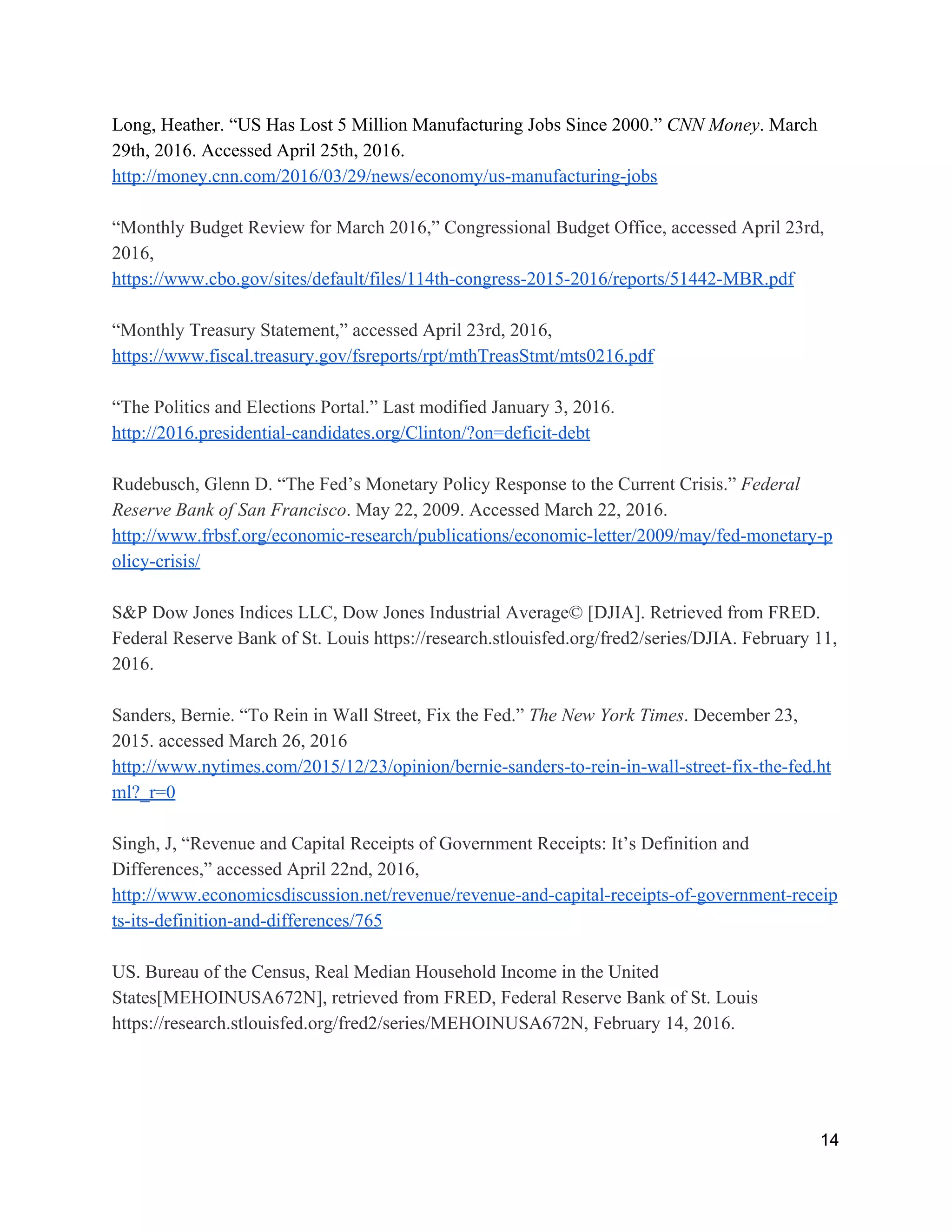 Long, Heather. “US Has Lost 5 Million Manufacturing Jobs Since 2000.” ​CNN Money​. March 
29th, 2016. Accessed April 25th, 2016. 
http://money.cnn.com/2016/03/29/news/economy/us­manufacturing­jobs 
 
“Monthly Budget Review for March 2016,” Congressional Budget Office, accessed April 23rd, 
2016, 
https://www.cbo.gov/sites/default/files/114th­congress­2015­2016/reports/51442­MBR.pdf 
 
“Monthly Treasury Statement,” accessed April 23rd, 2016, 
https://www.fiscal.treasury.gov/fsreports/rpt/mthTreasStmt/mts0216.pdf 
 
“The Politics and Elections Portal.” Last modified January 3, 2016.  
http://2016.presidential­candidates.org/Clinton/?on=deficit­debt  
 
Rudebusch, Glenn D. “The Fed’s Monetary Policy Response to the Current Crisis.” ​Federal 
Reserve Bank of San Francisco​. May 22, 2009. Accessed March 22, 2016. 
http://www.frbsf.org/economic­research/publications/economic­letter/2009/may/fed­monetary­p
olicy­crisis/ 
 
S&P Dow Jones Indices LLC, Dow Jones Industrial Average© [DJIA]. Retrieved from FRED. 
Federal Reserve Bank of St. Louis https://research.stlouisfed.org/fred2/series/DJIA. February 11, 
2016.  
 
Sanders, Bernie. “To Rein in Wall Street, Fix the Fed.” ​The New York Times​. December 23, 
2015. accessed March 26, 2016 
http://www.nytimes.com/2015/12/23/opinion/bernie­sanders­to­rein­in­wall­street­fix­the­fed.ht
ml?_r=0 
 
Singh, J, “Revenue and Capital Receipts of Government Receipts: It’s Definition and 
Differences,” accessed April 22nd, 2016, 
http://www.economicsdiscussion.net/revenue/revenue­and­capital­receipts­of­government­receip
ts­its­definition­and­differences/765 
 
US. Bureau of the Census, Real Median Household Income in the United 
States[MEHOINUSA672N], retrieved from FRED, Federal Reserve Bank of St. Louis 
https://research.stlouisfed.org/fred2/series/MEHOINUSA672N, February 14, 2016. 
 
14 
 