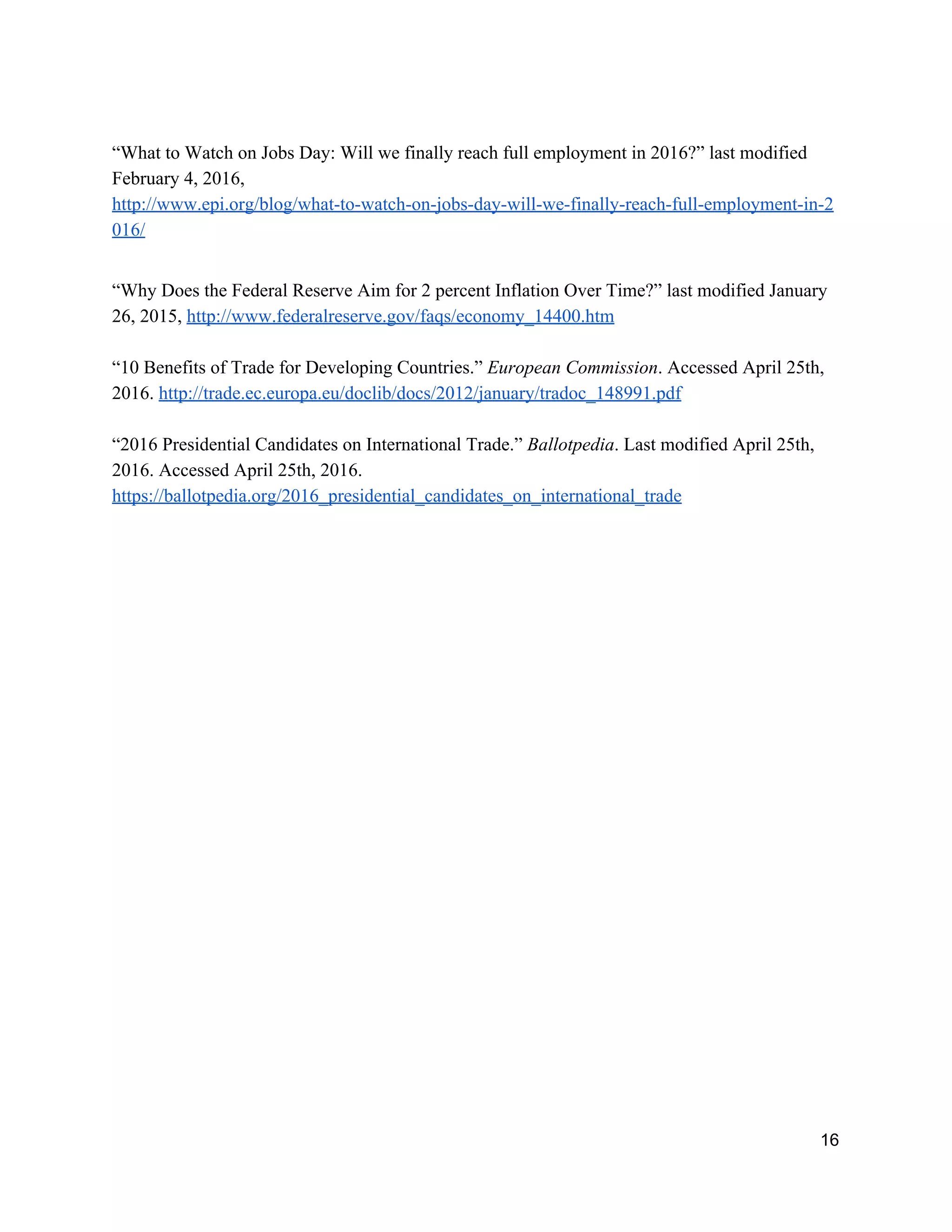 “What to Watch on Jobs Day: Will we finally reach full employment in 2016?” last modified 
February 4, 2016, 
http://www.epi.org/blog/what­to­watch­on­jobs­day­will­we­finally­reach­full­employment­in­2
016/  
 
“Why Does the Federal Reserve Aim for 2 percent Inflation Over Time?” last modified January 
26, 2015, ​http://www.federalreserve.gov/faqs/economy_14400.htm  
 
“10 Benefits of Trade for Developing Countries.” ​European Commission​. Accessed April 25th, 
2016. ​http://trade.ec.europa.eu/doclib/docs/2012/january/tradoc_148991.pdf 
 
“2016 Presidential Candidates on International Trade.” ​Ballotpedia​. Last modified April 25th, 
2016. Accessed April 25th, 2016. 
https://ballotpedia.org/2016_presidential_candidates_on_international_trade  
16 
 