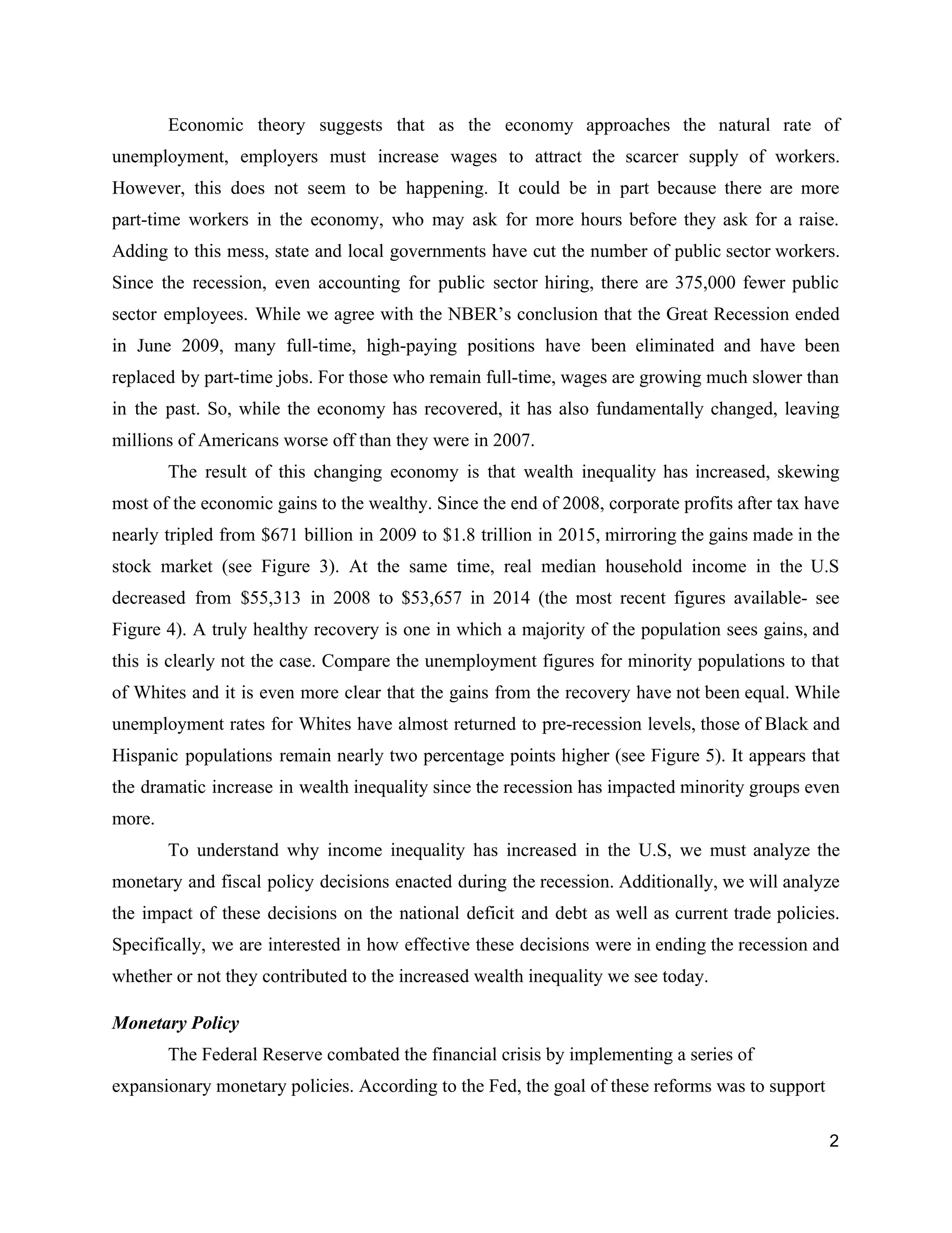 Economic theory suggests that as the ​economy approaches the natural rate of                       
unemployment, employers must increase wages to attract the scarcer supply of workers.                       
However, this does not seem to be happening. It could be in part because there are more                                 
part­time workers in the economy, ​who may ask for more hours before they ask for a raise.                                 
Adding to this mess, state and local governments have cut the number of public sector workers.                               
Since the recession, even accounting for public sector hiring, there are 375,000 fewer public                           
sector employees. While we agree with the NBER’s conclusion that the Great Recession ended                           
in June 2009, many full­time, high­paying positions have been eliminated and have been                         
replaced by part­time jobs. For those who remain full­time, wages are growing much slower than                             
in the past. So, while the economy has recovered, it has also fundamentally changed, leaving                             
millions of Americans worse off than they were in 2007.  
The result of this changing economy is that wealth inequality has increased, skewing                         
most of the economic gains to the wealthy. Since the end of 2008, corporate profits after tax have                                   
nearly tripled from $671 billion in 2009 to $1.8 trillion in 2015, mirroring the gains made in the                                   
stock market (see Figure 3). At the same time, real median household income in the U.S                               
decreased from $55,313 in 2008 to $53,657 in 2014 (the most recent figures available­ see                             
Figure 4). A truly healthy recovery is one in which a majority of the population sees gains, and                                   
this is clearly not the case. Compare the unemployment figures for minority populations to that                             
of Whites and it is even more clear that the gains from the recovery have not been equal. While                                     
unemployment rates for Whites have almost returned to pre­recession levels, those of Black and                           
Hispanic populations remain nearly two percentage points higher (see Figure 5). It appears that                           
the dramatic increase in wealth inequality since the recession has impacted minority groups even                           
more.  
To understand why income inequality has increased in the U.S, we must analyze the                           
monetary and fiscal policy decisions enacted during the recession. Additionally, we will analyze                         
the impact of these decisions on the national deficit and debt as well as current trade policies.                                 
Specifically, we are interested in how effective these decisions were in ending the recession and                             
whether or not they contributed to the increased wealth inequality we see today.  
Monetary Policy 
The Federal Reserve combated the financial crisis by implementing a series of 
expansionary monetary policies. According to the Fed, the goal of these reforms was to support 
2 
 