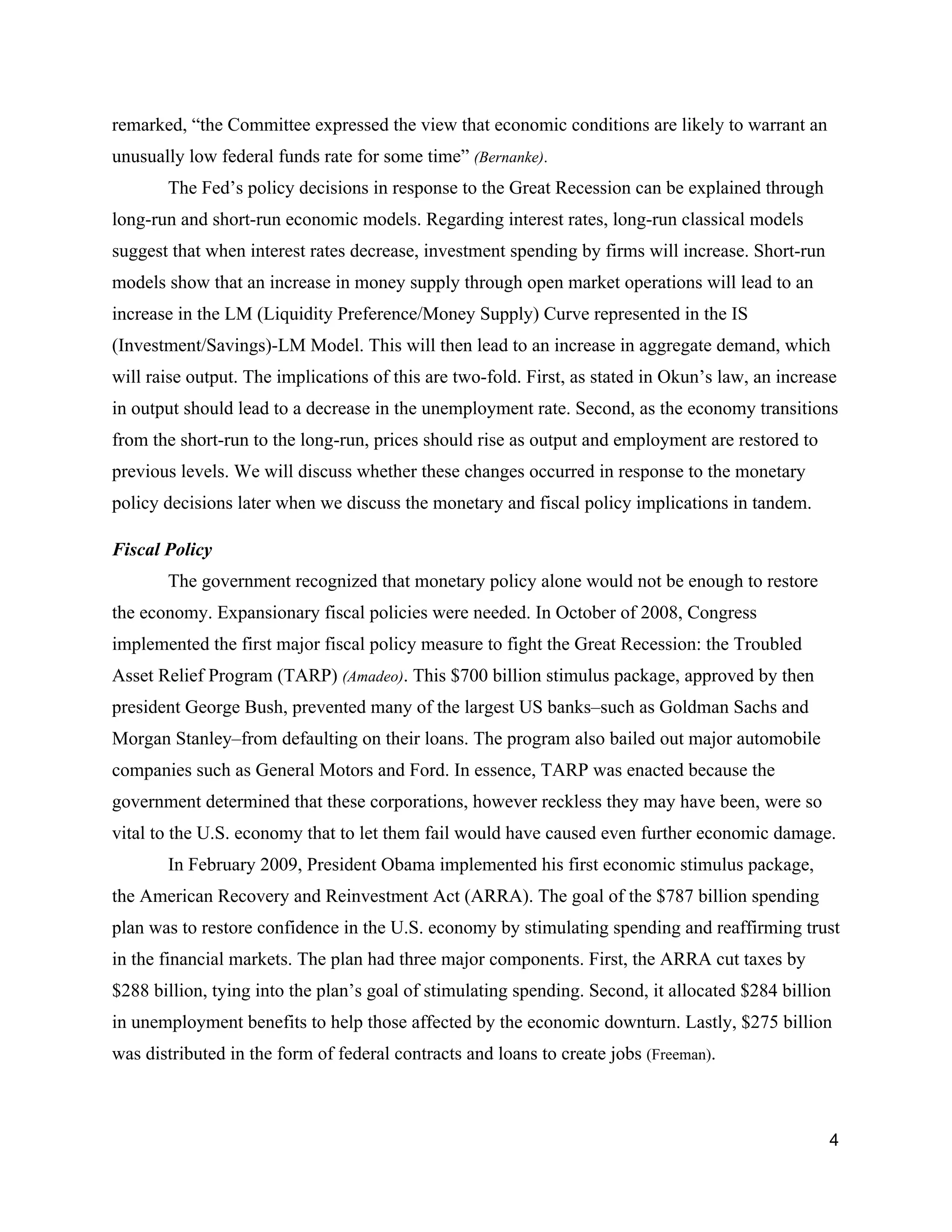 remarked, “the Committee expressed the view that economic conditions are likely to warrant an 
unusually low federal funds rate for some time” ​(Bernanke)​.  
The Fed’s policy decisions in response to the Great Recession can be explained through 
long­run and short­run economic models. Regarding interest rates, long­run classical models 
suggest that when interest rates decrease, investment spending by firms will increase. Short­run 
models show that an increase in money supply through open market operations will lead to an 
increase in the LM (Liquidity Preference/Money Supply) Curve represented in the IS 
(Investment/Savings)­LM Model. This will then lead to an increase in aggregate demand, which 
will raise output. The implications of this are two­fold. First, as stated in Okun’s law, an increase 
in output should lead to a decrease in the unemployment rate. Second, as the economy transitions 
from the short­run to the long­run, prices should rise as output and employment are restored to 
previous levels. We will discuss whether these changes occurred in response to the monetary 
policy decisions later when we discuss the monetary and fiscal policy implications in tandem.  
Fiscal Policy 
The government recognized that monetary policy alone would not be enough to restore 
the economy. Expansionary fiscal policies were needed. In October of 2008, Congress 
implemented the first major fiscal policy measure to fight the Great Recession: the Troubled 
Asset Relief Program (TARP) ​(Amadeo)​. This $700 billion stimulus package, approved by then 
president George Bush, prevented many of the largest US banks–such as Goldman Sachs and 
Morgan Stanley–from defaulting on their loans. The program also bailed out major automobile 
companies such as General Motors and Ford. In essence, TARP was enacted because the 
government determined that these corporations, however reckless they may have been, were so 
vital to the U.S. economy that to let them fail would have caused even further economic damage.   
In February 2009, President Obama implemented his first economic stimulus package, 
the American Recovery and Reinvestment Act (ARRA). The goal of the $787 billion spending 
plan was to restore confidence in the U.S. economy by stimulating spending and reaffirming trust 
in the financial markets. The plan had three major components. First, the ARRA cut taxes by 
$288 billion, tying into the plan’s goal of stimulating spending. Second, it allocated $284 billion 
in unemployment benefits to help those affected by the economic downturn. Lastly, $275 billion 
was distributed in the form of federal contracts and loans to create jobs ​(Freeman)​.  
4 
 