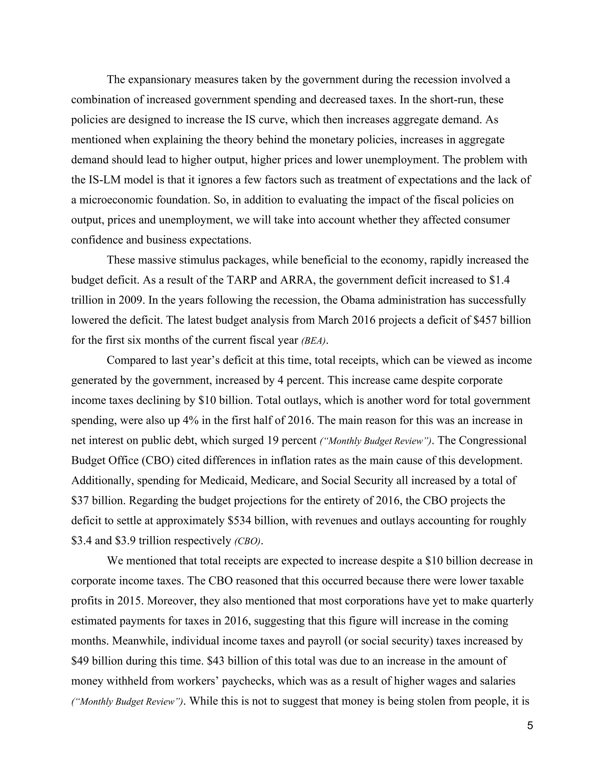 The expansionary measures taken by the government during the recession involved a 
combination of increased government spending and decreased taxes. In the short­run, these 
policies are designed to increase the IS curve, which then increases aggregate demand. As 
mentioned when explaining the theory behind the monetary policies, increases in aggregate 
demand should lead to higher output, higher prices and lower unemployment. The problem with 
the IS­LM model is that it ignores a few factors such as treatment of expectations and the lack of 
a microeconomic foundation. So, in addition to evaluating the impact of the fiscal policies on 
output, prices and unemployment, we will take into account whether they affected consumer 
confidence and business expectations.  
These massive stimulus packages, while beneficial to the economy, rapidly increased the 
budget deficit. As a result of the TARP and ARRA, the government deficit increased to $1.4 
trillion in 2009. In the years following the recession, the Obama administration has successfully 
lowered the deficit. The latest budget analysis from March 2016 projects a deficit of $457 billion 
for the first six months of the current fiscal year ​(BEA)​.  
Compared to last year’s deficit at this time, total receipts, which can be viewed as income 
generated by the government, increased by 4 percent. This increase came despite corporate 
income taxes declining by $10 billion. Total outlays, which is another word for total government 
spending, were also up 4% in the first half of 2016. The main reason for this was an increase in 
net interest on public debt, which surged 19 percent ​(“Monthly Budget Review”)​. The Congressional 
Budget Office (CBO) cited differences in inflation rates as the main cause of this development. 
Additionally, spending for Medicaid, Medicare, and Social Security all increased by a total of 
$37 billion. Regarding the budget projections for the entirety of 2016, the CBO projects the 
deficit to settle at approximately $534 billion, with revenues and outlays accounting for roughly 
$3.4 and $3.9 trillion respectively ​(CBO)​.  
We mentioned that total receipts are expected to increase despite a $10 billion decrease in 
corporate income taxes. The CBO reasoned that this occurred because there were lower taxable 
profits in 2015. Moreover, they also mentioned that most corporations have yet to make quarterly 
estimated payments for taxes in 2016, suggesting that this figure will increase in the coming 
months. Meanwhile, individual income taxes and payroll (or social security) taxes increased by 
$49 billion during this time. $43 billion of this total was due to an increase in the amount of 
money withheld from workers’ paychecks, which was as a result of higher wages and salaries 
(“Monthly Budget Review”)​. While this is not to suggest that money is being stolen from people, it is 
5 
 