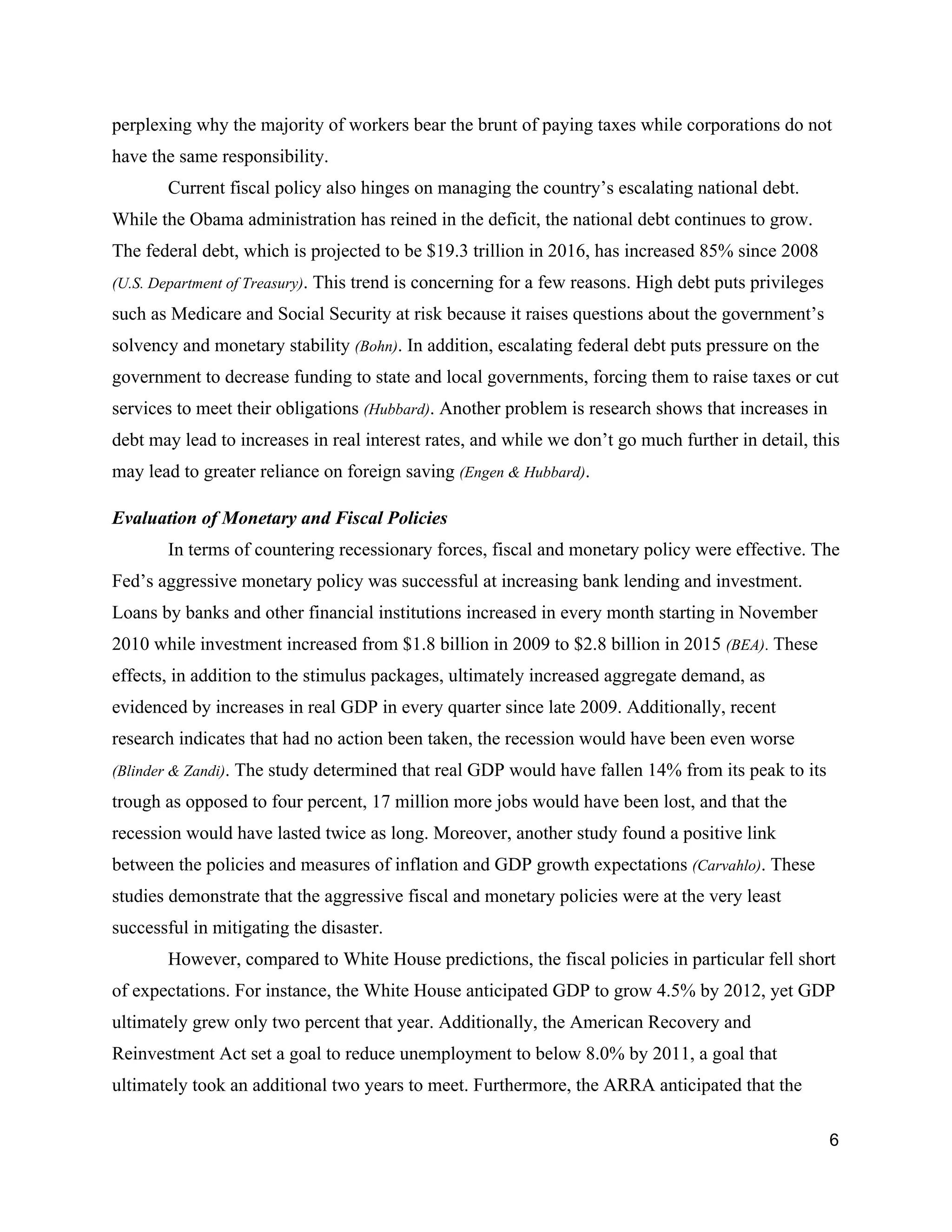 perplexing why the majority of workers bear the brunt of paying taxes while corporations do not 
have the same responsibility.  
Current fiscal policy also hinges on managing the country’s escalating national debt.  
While the Obama administration has reined in the deficit, the national debt continues to grow. 
The federal debt, which is projected to be $19.3 trillion in 2016, has increased 85% since 2008 
(U.S. Department of Treasury)​. This trend is concerning for a few reasons. High debt puts privileges 
such as Medicare and Social Security at risk because it raises questions about the government’s 
solvency and monetary stability ​(Bohn)​. In addition, escalating federal debt puts pressure on the 
government to decrease funding to state and local governments, forcing them to raise taxes or cut 
services to meet their obligations ​(Hubbard)​. Another problem is research shows that increases in 
debt may lead to increases in real interest rates, and while we don’t go much further in detail, this 
may lead to greater reliance on foreign saving ​(Engen & Hubbard)​.  
Evaluation of Monetary and Fiscal Policies 
In terms of countering recessionary forces, fiscal and monetary policy were effective. The 
Fed’s aggressive monetary policy was successful at increasing bank lending and investment. 
Loans by banks and other financial institutions increased in every month starting in November 
2010 while investment increased from $1.8 billion in 2009 to $2.8 billion in 2015 ​(BEA)​.​ These 
effects, in addition to the stimulus packages, ultimately increased aggregate demand, as 
evidenced by increases in real GDP in every quarter since late 2009. Additionally, recent 
research indicates that had no action been taken, the recession would have been even worse 
(Blinder & Zandi)​. The study determined that real GDP would have fallen 14% from its peak to its 
trough as opposed to four percent, 17 million more jobs would have been lost, and that the 
recession would have lasted twice as long. Moreover, another study found a positive link 
between the policies and measures of inflation and GDP growth expectations ​(Carvahlo)​. These 
studies demonstrate that the aggressive fiscal and monetary policies were at the very least 
successful in mitigating the disaster.   
However, compared to White House predictions, the fiscal policies in particular fell short 
of expectations. For instance, the White House anticipated GDP to grow 4.5% by 2012, yet GDP 
ultimately grew only two percent that year. Additionally, the American Recovery and 
Reinvestment Act set a goal to reduce unemployment to below 8.0% by 2011, a goal that 
ultimately took an additional two years to meet. Furthermore, the ARRA anticipated that the 
6 
 