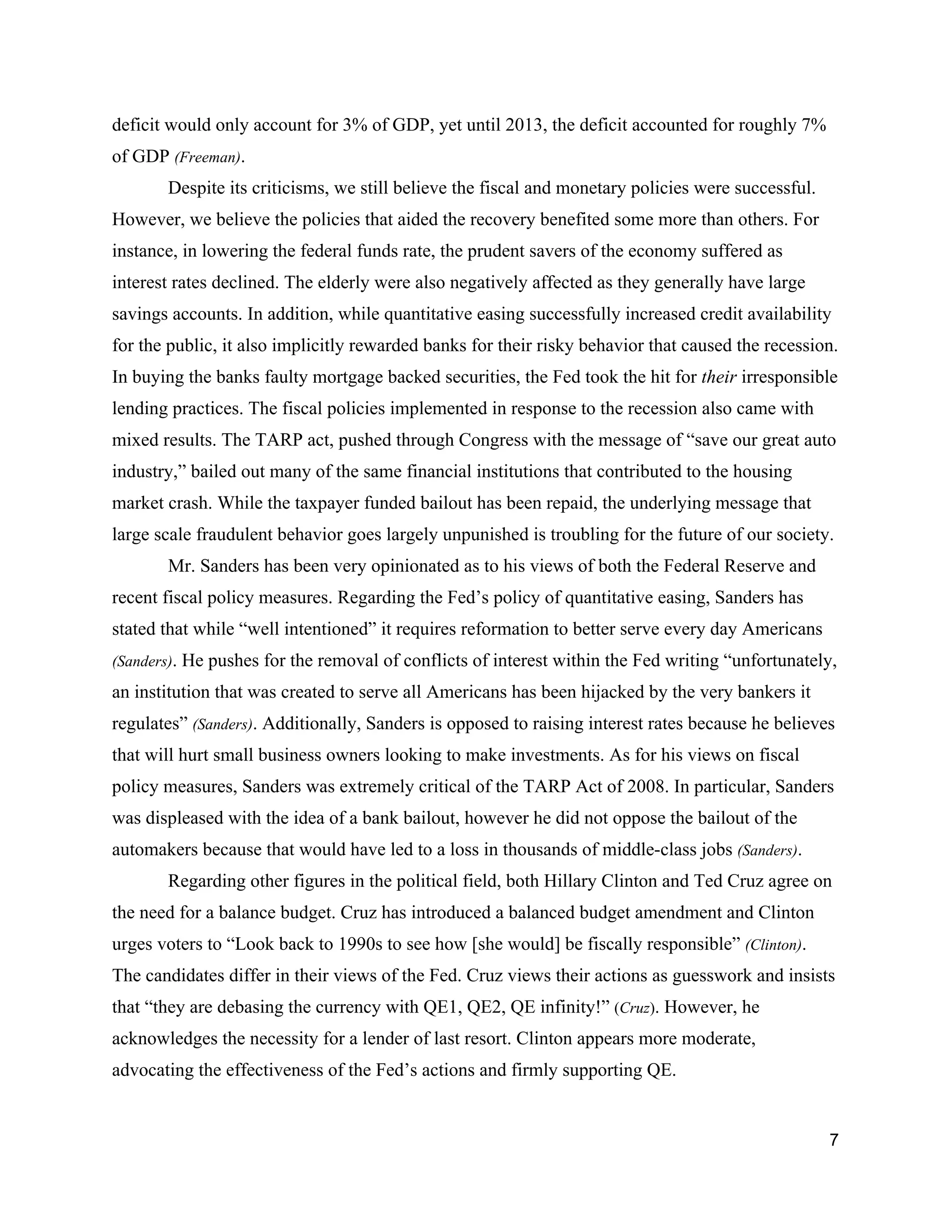 deficit would only account for 3% of GDP, yet until 2013, the deficit accounted for roughly 7% 
of GDP ​(Freeman)​.  
Despite its criticisms, we still believe the fiscal and monetary policies were successful. 
However, we believe the policies that aided the recovery benefited some more than others. For 
instance, in lowering the federal funds rate, the prudent savers of the economy suffered as 
interest rates declined. The elderly were also negatively affected as they generally have large 
savings accounts. In addition, while quantitative easing successfully increased credit availability 
for the public, it also implicitly rewarded banks for their risky behavior that caused the recession. 
In buying the banks faulty mortgage backed securities, the Fed took the hit for ​their ​irresponsible 
lending practices. The fiscal policies implemented in response to the recession also came with 
mixed results. The TARP act, pushed through Congress with the message of “save our great auto 
industry,” bailed out many of the same financial institutions that contributed to the housing 
market crash. While the taxpayer funded bailout has been repaid, the underlying message that 
large scale fraudulent behavior goes largely unpunished is troubling for the future of our society.  
Mr. Sanders has been very opinionated as to his views of both the Federal Reserve and 
recent fiscal policy measures. Regarding the Fed’s policy of quantitative easing, Sanders has 
stated that while “well intentioned” it requires reformation to better serve every day Americans 
(Sanders)​. He pushes for the removal of conflicts of interest within the Fed writing “unfortunately, 
an institution that was created to serve all Americans has been hijacked by the very bankers it 
regulates” ​(Sanders)​. Additionally, Sanders is opposed to raising interest rates because he believes 
that will hurt small business owners looking to make investments. As for his views on fiscal 
policy measures, Sanders was extremely critical of the TARP Act of 2008. In particular, Sanders 
was displeased with the idea of a bank bailout, however he did not oppose the bailout of the 
automakers because that would have led to a loss in thousands of middle­class jobs ​(Sanders)​. 
Regarding other figures in the political field, both Hillary Clinton and Ted Cruz agree on 
the need for a balance budget. Cruz has introduced a balanced budget amendment and Clinton 
urges voters to “Look back to 1990s to see how [she would] be fiscally responsible” ​(Clinton)​. 
The candidates differ in their views of the Fed. Cruz views their actions as guesswork and insists 
that “they are debasing the currency with QE1, QE2, QE infinity!” ​(​Cruz​)​. However, he 
acknowledges the necessity for a lender of last resort. Clinton appears more moderate, 
advocating the effectiveness of the Fed’s actions and firmly supporting QE. 
7 
 