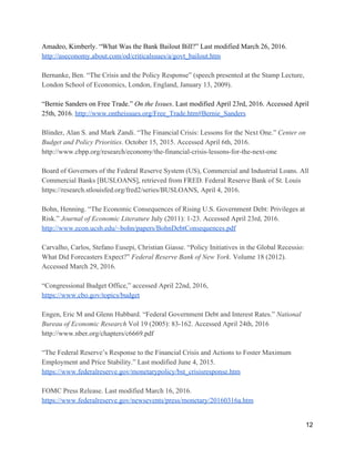 Amadeo, Kimberly. “What Was the Bank Bailout Bill?” Last modified March 26, 2016. 
http://useconomy.about.com/od/criticalssues/a/govt_bailout.htm 
 
Bernanke, Ben. “The Crisis and the Policy Response” (speech presented at the Stamp Lecture, 
London School of Economics, London, England, January 13, 2009).  
 
“Bernie Sanders on Free Trade.” ​On the Issues​. Last modified April 23rd, 2016. Accessed April 
25th, 2016. ​http://www.ontheissues.org/Free_Trade.htm#Bernie_Sanders 
 
Blinder, Alan S. and Mark Zandi. “The Financial Crisis: Lessons for the Next One.” ​Center on 
Budget and Policy Priorities​. October 15, 2015. Accessed April 6th, 2016. 
http://www.cbpp.org/research/economy/the­financial­crisis­lessons­for­the­next­one 
 
Board of Governors of the Federal Reserve System (US), Commercial and Industrial Loans. All 
Commercial Banks [BUSLOANS], retrieved from FRED. Federal Reserve Bank of St. Louis 
https://research.stlouisfed.org/fred2/series/BUSLOANS, April 4, 2016.  
 
Bohn, Henning. “The Economic Consequences of Rising U.S. Government Debt: Privileges at 
Risk.” ​Journal of Economic Literature​ July (2011): 1­23. Accessed April 23rd, 2016. 
http://www.econ.ucsb.edu/~bohn/papers/BohnDebtConsequences.pdf 
 
Carvalho, Carlos, Stefano Eusepi, Christian Giasse. “Policy Initiatives in the Global Recessio: 
What Did Forecasters Expect?” ​Federal Reserve Bank of New York​. Volume 18 (2012). 
Accessed March 29, 2016.  
 
“Congressional Budget Office,” accessed April 22nd, 2016,  
https://www.cbo.gov/topics/budget 
 
Engen, Eric M and Glenn Hubbard. “Federal Government Debt and Interest Rates.” ​National 
Bureau of Economic Research​ Vol 19 (2005): 83­162. Accessed April 24th, 2016 
http://www.nber.org/chapters/c6669.pdf 
 
“The Federal Reserve’s Response to the Financial Crisis and Actions to Foster Maximum 
Employment and Price Stability.” Last modified June 4, 2015. 
https://www.federalreserve.gov/monetarypolicy/bst_crisisresponse.htm 
 
FOMC Press Release. Last modified March 16, 2016. 
https://www.federalreserve.gov/newsevents/press/monetary/20160316a.htm 
 
12 
 