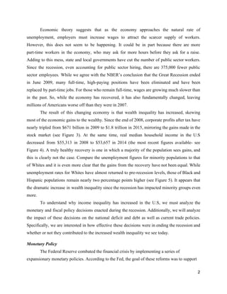 Economic theory suggests that as the ​economy approaches the natural rate of                       
unemployment, employers must increase wages to attract the scarcer supply of workers.                       
However, this does not seem to be happening. It could be in part because there are more                                 
part­time workers in the economy, ​who may ask for more hours before they ask for a raise.                                 
Adding to this mess, state and local governments have cut the number of public sector workers.                               
Since the recession, even accounting for public sector hiring, there are 375,000 fewer public                           
sector employees. While we agree with the NBER’s conclusion that the Great Recession ended                           
in June 2009, many full­time, high­paying positions have been eliminated and have been                         
replaced by part­time jobs. For those who remain full­time, wages are growing much slower than                             
in the past. So, while the economy has recovered, it has also fundamentally changed, leaving                             
millions of Americans worse off than they were in 2007.  
The result of this changing economy is that wealth inequality has increased, skewing                         
most of the economic gains to the wealthy. Since the end of 2008, corporate profits after tax have                                   
nearly tripled from $671 billion in 2009 to $1.8 trillion in 2015, mirroring the gains made in the                                   
stock market (see Figure 3). At the same time, real median household income in the U.S                               
decreased from $55,313 in 2008 to $53,657 in 2014 (the most recent figures available­ see                             
Figure 4). A truly healthy recovery is one in which a majority of the population sees gains, and                                   
this is clearly not the case. Compare the unemployment figures for minority populations to that                             
of Whites and it is even more clear that the gains from the recovery have not been equal. While                                     
unemployment rates for Whites have almost returned to pre­recession levels, those of Black and                           
Hispanic populations remain nearly two percentage points higher (see Figure 5). It appears that                           
the dramatic increase in wealth inequality since the recession has impacted minority groups even                           
more.  
To understand why income inequality has increased in the U.S, we must analyze the                           
monetary and fiscal policy decisions enacted during the recession. Additionally, we will analyze                         
the impact of these decisions on the national deficit and debt as well as current trade policies.                                 
Specifically, we are interested in how effective these decisions were in ending the recession and                             
whether or not they contributed to the increased wealth inequality we see today.  
Monetary Policy 
The Federal Reserve combated the financial crisis by implementing a series of 
expansionary monetary policies. According to the Fed, the goal of these reforms was to support 
2 
 