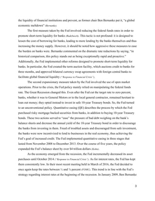 the liquidity of financial institutions and prevent, as former chair Ben Bernanke put it, “a global 
economic meltdown” ​(Bernanke).  
The first measure taken by the Fed involved reducing the federal funds rates in order to 
promote short­term liquidity for banks ​(Rudebusch)​. This tactic is not profound: it is designed to 
lessen the cost of borrowing for banks, leading to more lending by the banks themselves and thus 
increasing the money supply. However, it should be noted how aggressive these measures to ease 
the burden on banks were. Bernanke commented on the dramatic rate reductions by saying, “in 
historical comparison, this policy stands out as being exceptionally rapid and proactive.” 
Additionally, the Fed implemented other reforms designed to promote short­term liquidity for 
banks. In particular, the Fed created the term auction facility, which auctions credit to banks for 
three months, and approved bilateral currency swap agreements with foreign central banks to 
facilitate global financial liquidity ​(“Response to Financial Crisis”)​.  
The second expansionary measure taken by the Fed involved the use of open market 
operations. Prior to the crisis, the Fed policy mainly relied on manipulating the federal funds 
rate. The Great Recession changed this. Even after the Fed cut the target rate to zero percent, 
banks, whether it was to General Motors or to the local general contractor, remained hesitant to 
loan out money; they opted instead to invest in safe 10­year Treasury bonds. So, the Fed turned 
to an unconventional policy. Quantitative easing (QE) describes the process by which the Fed 
purchased risky mortgage backed securities from banks, in addition to buying 10­year Treasury 
bonds. These two actions served to “ease” the pressure of bad debt weighing on the bank’s 
balance sheets and decrease the annual yield of the 10­year Treasury bond in order to discourage 
the banks from investing in them. Freed of troubled assets and discouraged from safe investment, 
the banks were now incentivized to lend to businesses in the real economy, thus achieving the 
Fed’s goal of increased credit. The Fed implemented quantitative easing in three stages that 
lasted from November 2008 to December 2013. Over the course of five years, the policy 
expanded the Fed’s balance sheet by over $4 trillion dollars ​(Kohn)​.  
As the economy emerged from the recession, the Fed incrementally decreased its asset 
purchases until October 2014 ​(“Response to Financial Crisis”)​.​ ​As for interest rates, the Fed has kept 
them consistently low. In their most recent meeting held in March of 2016, the Fed decided to 
once again keep the rates between ½ and ¾ percent ​(FOMC)​. This trend is in line with the Fed’s 
strategy regarding interest rates at the beginning of the recession. In January 2009, Ben Bernanke 
3 
 