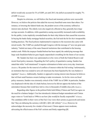 deficit would only account for 3% of GDP, yet until 2013, the deficit accounted for roughly 7% 
of GDP ​(Freeman)​.  
Despite its criticisms, we still believe the fiscal and monetary policies were successful. 
However, we believe the policies that aided the recovery benefited some more than others. For 
instance, in lowering the federal funds rate, the prudent savers of the economy suffered as 
interest rates declined. The elderly were also negatively affected as they generally have large 
savings accounts. In addition, while quantitative easing successfully increased credit availability 
for the public, it also implicitly rewarded banks for their risky behavior that caused the recession. 
In buying the banks faulty mortgage backed securities, the Fed took the hit for ​their ​irresponsible 
lending practices. The fiscal policies implemented in response to the recession also came with 
mixed results. The TARP act, pushed through Congress with the message of “save our great auto 
industry,” bailed out many of the same financial institutions that contributed to the housing 
market crash. While the taxpayer funded bailout has been repaid, the underlying message that 
large scale fraudulent behavior goes largely unpunished is troubling for the future of our society.  
Mr. Sanders has been very opinionated as to his views of both the Federal Reserve and 
recent fiscal policy measures. Regarding the Fed’s policy of quantitative easing, Sanders has 
stated that while “well intentioned” it requires reformation to better serve every day Americans 
(Sanders)​. He pushes for the removal of conflicts of interest within the Fed writing “unfortunately, 
an institution that was created to serve all Americans has been hijacked by the very bankers it 
regulates” ​(Sanders)​. Additionally, Sanders is opposed to raising interest rates because he believes 
that will hurt small business owners looking to make investments. As for his views on fiscal 
policy measures, Sanders was extremely critical of the TARP Act of 2008. In particular, Sanders 
was displeased with the idea of a bank bailout, however he did not oppose the bailout of the 
automakers because that would have led to a loss in thousands of middle­class jobs ​(Sanders)​. 
Regarding other figures in the political field, both Hillary Clinton and Ted Cruz agree on 
the need for a balance budget. Cruz has introduced a balanced budget amendment and Clinton 
urges voters to “Look back to 1990s to see how [she would] be fiscally responsible” ​(Clinton)​. 
The candidates differ in their views of the Fed. Cruz views their actions as guesswork and insists 
that “they are debasing the currency with QE1, QE2, QE infinity!” ​(​Cruz​)​. However, he 
acknowledges the necessity for a lender of last resort. Clinton appears more moderate, 
advocating the effectiveness of the Fed’s actions and firmly supporting QE. 
7 
 
