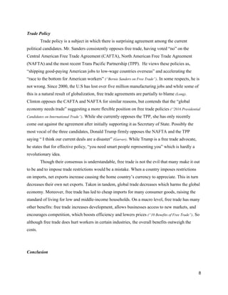 Trade Policy  
Trade policy is a subject in which there is surprising agreement among the current 
political candidates. Mr. Sanders consistently opposes free trade, having voted “no” on the 
Central American Free Trade Agreement (CAFTA), North American Free Trade Agreement 
(NAFTA) and the most recent Trans Pacific Partnership (TPP).  He views these policies as, 
“shipping good­paying American jobs to low­wage countries overseas” and accelerating the 
“race to the bottom for American workers” ​(“Bernie Sanders on Free Trade”)​. In some respects, he is 
not wrong. Since 2000, the U.S has lost over five million manufacturing jobs and while some of 
this is a natural result of globalization, free trade agreements are partially to blame ​(Long)​. 
Clinton opposes the CAFTA and NAFTA for similar reasons, but contends that the “global 
economy needs trade” suggesting a more flexible position on free trade policies ​(“2016 Presidential 
Candidates on International Trade”)​. While she currently opposes the TPP, she has only recently 
come out against the agreement after initially supporting it as Secretary of State. Possibly the 
most vocal of the three candidates, Donald Trump firmly opposes the NAFTA and the TPP 
saying “ I think our current deals are a disaster” ​(Garver)​. While Trump is a free trade advocate, 
he states that for effective policy, “you need smart people representing you” which is hardly a 
revolutionary idea.  
Though their consensus is understandable, free trade is not the evil that many make it out 
to be and to impose trade restrictions would be a mistake. When a country imposes restrictions 
on imports, net exports increase causing the home country’s currency to appreciate. This in turn 
decreases their own net exports. Taken in tandem, global trade decreases which harms the global 
economy. Moreover, free trade has led to cheap imports for many consumer goods, raising the 
standard of living for low and middle­income households. On a macro level, free trade has many 
other benefits: free trade increases development, allows businesses access to new markets, and 
encourages competition, which boosts efficiency and lowers prices ​(“10 Benefits of Free Trade”)​. So 
although free trade does hurt workers in certain industries, the overall benefits outweigh the 
costs. 
 
Conclusion 
8 
 