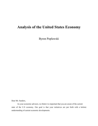  
 
 
 
Analysis of the United States Economy 
 
 
Byron Poplawski 
 
 
 
 
 
 
 
 
 
 
 
 
 
 
 
 
 
 
 
 
 
Dear Mr. Sanders, 
As your economic advisors, we think it is important that you are aware of the current 
state of the U.S economy. Our goal is that your initiatives are put forth with a holistic                                 
understanding of current economic developments.  
 
 