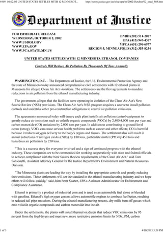FOR IMMEDIATE RELEASE
WEDNESDAY, OCTOBER 2, 2002
WWW.USDOJ.GOV
WWW.EPA.GOV
WWW.PCA.STATE.MN.US
ENRD (202) 514-2007
EPA (415) 947-4307
MPCA (651) 296-6977
REGION 5, MINNEAPOLIS (312) 353-8254
UNITED STATES SETTLES WITH 12 MINNESOTA ETHANOL COMPANIES
Controls Will Reduce Air Pollution By Thousands Of Tons Annually
WASHINGTON, D.C. – The Department of Justice, the U.S. Environmental Protection Agency and
the state of Minnesota today announced comprehensive civil settlements with 12 ethanol plants in
Minnesota for alleged Clean Air Act violations. The settlements are the first agreements to mandate
reductions in air pollution from the ethanol manufacturing industry.
The government alleges that the facilities were operating in violation of the Clean Air Act's New
Source Review (NSR) provisions. The Clean Air Act's NSR program requires a source to install pollution
controls and undertake other pre-construction obligations to control air pollution emissions.
The agreements announced today will ensure each plant installs air pollution control equipment to
greatly reduce air emissions such as volatile organic compounds (VOCs) by 2,400-4,000 tons per year and
carbon monoxide (CO) emissions by 2,000 tons per year. In addition to contributing to ground-level
ozone (smog), VOCs can cause serious health problems such as cancer and other effects; CO is harmful
because it reduces oxygen delivery to the body's organs and tissues. The settlement also will result in
annual reductions of nitrogen oxides (NOx) by 180 tons, particulate matter (PM) by 450 tons and
hazardous air pollutants by 250 tons.
"This is a success story for everyone involved and a sign of continued progress with the ethanol
industry. These companies are to be commended for working cooperatively with state and federal officials
to achieve compliance with the New Source Review requirements of the Clean Air Act," said Tom
Sansonetti, Assistant Attorney General for the Justice Department's Environment and Natural Resources
Division.
"The Minnesota plants are leading the way by installing the appropriate controls and greatly reducing
their emissions. These settlements will set the standard in the ethanol manufacturing industry and we hope
others will follow quickly," said John Peter Suarez, EPA's Assistant Administrator for Enforcement and
Compliance Assurance.
Ethanol is primarily a product of industrial corn and is used as an automobile fuel alone or blended
with gasoline. Ethanol's high oxygen content allows automobile engines to combust fuel better, resulting
in reduced tail pipe emissions. During the ethanol manufacturing process, dry mills burn off gasses which
emit volatile organic compounds and carbon monoxide into the air.
Under the settlements, the plants will install thermal oxidizers that reduce VOC emissions by 95
percent from the feed dryers and meet new, more restrictive emission limits for NOx, PM, carbon
#569: 10-02-02 UNITED STATES SETTLES WITH 12 MINNESOT... http://www.justice.gov/archive/opa/pr/2002/October/02_enrd_569.htm
1 of 3 4/10/2015 5:59 PM
 