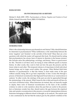 1
BOOK REVIEW
ON PSYCHOANALYSIS AS HISTORY
Michael S. Roth (1987, 1997). Psychoanalysis as History: Negation and Freedom in Freud
(Delhi: Oxford University Press), ISBN 0-19-564156-6
INTRODUCTION
What is the relationship between psychoanalysis and history? Why should historians
be interested in psychoanalysis? What, furthermore, is the relationship between the
terms ‘negation’ and ‘freedom’ in the sub-title of this book? These then are a few
questions with which the reader will approach this book. We should start by noting
that psychoanalysis has always been of interest to theorists in the human sciences;
this includes areas like anthropology, sociology, and history. There is a good reason
for this. Theorists in all these areas are trying to relate different epochs in human
history. In other words, they want to find out how the past, the present, and the
future relate to each other. This temporal schema is of importance to both individual
human beings and to larger social entities like groups. What Michael Roth finds
attractive in psychoanalysis is that like history it must make sense of the past
without actually being able to go back empirically in time. It does this through a
process of historical reconstruction that Sigmund Freud refers to as ‘constructions in
analysis.’ In other words, the ontology of the past can only be approached through
the epistemology of the present. What I mean by this is that each epoch will have its
own tools of historical study. When historians are trained, they are basically taught
to deploy these tools of historical reconstruction on the basis of the available
evidence in order to write narratives about the past that are useful in the present.
Just as historians wonder how they should narrow the gap between the empirical
data and narrative reconstruction in the present; or reconcile interpretations between
historians belonging to different schools of thought, so do analysts. The analytic task
is also constrained by the fact that the analyst goes by the patient’s rendition of his
 