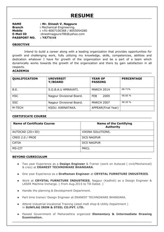 RESUME
NAME : Mr. Dinesh V. Nagpure
Branch : Mechanical Engineering.
Mobile : +91-8007100368 / 8055054280
E-Mail ID :dineshnagpure786@yahoo.com
PASSPORT NO. : N8376144
OBJECTIVE
Intend to build a career along with a leading organization that provides opportunities for
growth and challenging work, fully utilizing my knowledge, skills, competencies, abilities and
dedication whatever I have for growth of the organization and be a part of a team which
dynamically works towards the growth of the organization and there by gain satisfaction in all
respects.
ACADEMIA
QUALIFICATION UNIVERSIT
Y/BOARD
YEAR OF
PASSING
PERCENTAGE
B.E. S.G.B.A.U AMRAVATI. MARCH 2014 68.71%
HSC Nagpur Divisional Board. FEB 2009 58.00 %
SSC Nagpur Divisional Board. MARCH 2007 48.30 %
M-TECH KSOU. KARNATAKA. APPEAR(Final Year)
CERTIFICATE COURSE
Name of Certificate Course Name of the Certifying
Authority
AUTOCAD (2D+3D) VIKINA SOLUTIONS.
CREO 2.0 / PROE DCS NAGPUR
CATIA DCS NAGPUR
MS-CIT MKCL
BEYOND CURRICULUM
● Two year Experience as a Design Engineer & Trainer (work on Autocad ( civil/Mechanical)
& creo) at ERANEST TECHNOWARE BHANDARA.
● One year Experience as a Draftsman Engineer at CRYSTAL FURNITURE INDUSTRIES.
● Work at CRYSTAL FURNITURE INDUSTRIES, Nagpur (Kadholi) as a Design Engineer &
LASER Machine Incharge. ( From Aug.2015 to Till Dated. )
● Handle the planning & Development Department.
● Part time trainer/ Design Engineer at ERANEST TECHNOWARE BHANDARA.
● Attend Industrial Vocational Training (steel melt shop & Utility Department )
in SUNFLAG IRON & STEEL CO.PVT. LTD.
● Passed Government of Maharashtra organized Elementary & Intermediate Drawing
Examination.
 