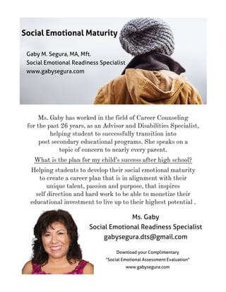 Ms. Gaby has worked in the field of Career Counseling
for the past 26 years, as an Advisor and Disabilities Specialist,
helping student to successfully transition into
post secondary educational programs. She speaks on a
topic of concern to nearly every parent.
What is the plan for my child's success after high school?
Helping students to develop their social emotional maturity
to create a career plan that is in alignment with their
unique talent, passion and purpose, that inspires
self direction and hard work to be able to monetize their
educational investment to live up to their highest potential .
Social Emotional Maturity
Ms. Gaby
Social Emotional Readiness Specialist
gabysegura.dts@gmail.com
Download your Complimentary
"Social Emotional Assessment Evaluation"
www.gabysegura.com
 