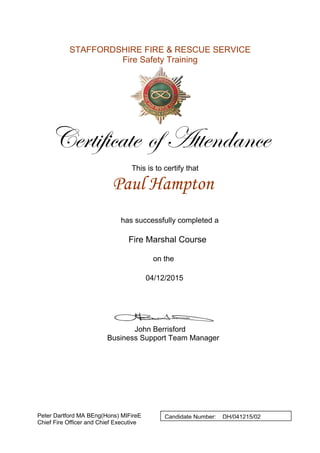 STAFFORDSHIRE FIRE & RESCUE SERVICE
Fire Safety Training
Certificate of Attendance
This is to certify that
has successfully completed a
Fire Marshal Course
on the
John Berrisford
Business Support Team Manager
Peter Dartford MA BEng(Hons) MIFireE
Chief Fire Officer and Chief Executive
Paul Hampton
04/12/2015
Candidate Number: DH/041215/02
 