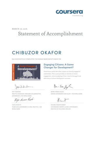 coursera.org
Statement of Accomplishment
MARCH 16, 2016
CHIBUZOR OKAFOR
HAS SUCCESSFULLY COMPLETED THE WORLD BANK GROUP'S MOOC ON
Engaging Citizens: A Game
Changer for Development?
Government works best when citizens are directly engaged as
stakeholders. This course provides an overview of citizen
engagement, critical analyzing of how it can be leveraged most
effectively to achieve development outcomes.
JEFF THINDWA
PRACTICE MANAGER, OPEN AND COLLABORATIVE
GOVERNANCE, THE WORLD BANK
BJÖRN-SÖREN GIGLER
SENIOR GOVERNANCE SPECIALIST , THE WORLD BANK
TIAGO PEIXOTO
TEAM LEAD, GOVERNANCE GLOBAL PRACTICE , THE
WORLD BANK
HELENE GRANDVOINNET
GOVERNANCE EXPERT, GLOBAL GOVERNANCE
PRACTICE IN THE AFRICA REGION
 