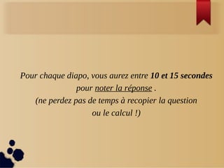 Pour chaque diapo, vous aurez entre 10 et 15 secondes
pour noter la réponse .
(ne perdez pas de temps à recopier la question
ou le calcul !)