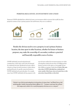 THE GLOBAL LUXURY RESIDENTIAL REAL ESTATE REPORT 2015
9
PERSONAL REAL ESTATE: AN INVESTMENT AND A NEED
Numerous UHNW individuals have utilized real estate as an investment vehicle to increase their wealth, but these
properties continue to have a primary purpose: first and foremost, they serve as residences.
LONG-TERM INVESTMENTSHORT-TERM INVESTMENTFAMILY & LEGACY
UHNW individuals’ personal and professional
considerations, in that order, tend to drive the demand
for residential real estate. Residential real estate, while it
is known as a long-term safe investment, is almost always
purchased because of a specific connection between a
UHNW individual and a particular place. For example,
many Asian UHNW individuals who buy property in the
Besides the obvious need to own a property in one’s primary business
location, the time spent in other locations, whether for leisure or business
purposes, may make the ownership of a secondary residence a practical
and financially responsible course of action.
top real estate markets for investment purposes are either
choosing these markets because they are building up their
business activities in the region or, increasingly, because
their children are going to study abroad. Some of the main
cities where UHNW individuals buy residential real
estate outside of their home cities are located close to elite
universities, financial hubs or often both.
“Lifestyle is one of the key motivating factors in the purchase of a luxury home,” said Wendy Purvey, chief
marketing officer, Sotheby’s International RealtyAffiliates LLC. “Consumers want homes that will meet
their unique needs, whether it be a waterfront property, ski in/out access or a vineyard.”
 