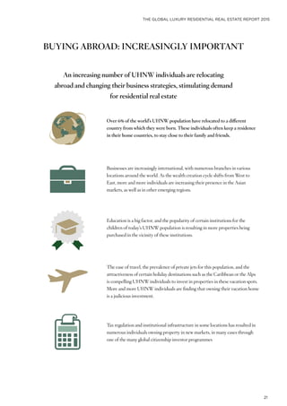 THE GLOBAL LUXURY RESIDENTIAL REAL ESTATE REPORT 2015
21
BUYING ABROAD: INCREASINGLY IMPORTANT
Over 6% of the world’s UHNW population have relocated to a different
country from which they were born. These individuals often keep a residence
in their home countries, to stay close to their family and friends.
Businesses are increasingly international, with numerous branches in various
locations around the world. As the wealth creation cycle shifts from West to
East, more and more individuals are increasing their presence in the Asian
markets, as well as in other emerging regions.
Education is a big factor, and the popularity of certain institutions for the
children of today’s UHNW population is resulting in more properties being
purchased in the vicinity of these institutions.
The ease of travel, the prevalence of private jets for this population, and the
attractiveness of certain holiday destinations such as the Caribbean or the Alps
is compelling UHNW individuals to invest in properties in these vacation spots.
More and more UHNW individuals are finding that owning their vacation home
is a judicious investment.
Tax regulation and institutional infrastructure in some locations has resulted in
numerous individuals owning property in new markets, in many cases through
one of the many global citizenship investor programmes
An increasing number of UHNW individuals are relocating
abroad and changing their business strategies, stimulating demand
for residential real estate
 