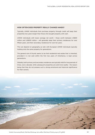 THE GLOBAL LUXURY RESIDENTIAL REAL ESTATE REPORT 2015
22
HOW OFTEN DOES PROPERTY REALLY CHANGE HANDS?
Typically, UHNW individuals that purchase property through credit will keep their
properties two years longer than those who bought property with cash.
UHNW individuals with lower average net worth - those worth between US$30
million and US$100 million - will generally keep their primary residences for over
fifteen years, and their secondary residences for over ten years.
This can depend on geography as well, with European UHNW individuals typically
holding onto the same property for generations.
The general rule of thumb seems to be that residential real estate that is inherited,
provided it is not sold within the first two years of inheritance, is kept across
generations.
Globally, both primary and secondary residences are typically held for long periods of
times, over a decade, while subsequent properties are sold more readily - the reason
being that they do not possess such a strong emotional and historical significance
for their owners.
Sotheby’s International Realty-Palm Beach Brokerage, $28.9 million, Palm Beach, Florida, property ID: 4J8S8E
 