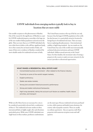 THE GLOBAL LUXURY RESIDENTIAL REAL ESTATE REPORT 2015
25
One notable exception to this phenomenon is Mumbai.
One of the reasons for the significance of Mumbai as a spot
for UHNW residential property ownership is the large size
of the non-resident Indian population scattered across the
globe. There are more than 5,000 UHNW individuals who
were either born in India or who still have significant family
ties to that country but are based outside of India, and
many of them own a residence in Mumbai, considered the
most valuable market for residential real estate in India.
WHAT MAKES A RESIDENTIAL REAL ESTATE HUB?
•	 Concentrated business environment - often related to the finance industry;
•	 Proximity to some of the world’s largest markets;
•	 English proficiency;
•	 Stable real estate markets
•	 Strong and consistent historical economic performance
•	 Strong and stable institutional frameworks
•	 High living standards, taking into account such factors as weather, health, leisure
activities, and transport
While not all of these factors are necessary for a city to
be considered a particularly relevant hub, a combination
of these is. The residential real estate markets in these
international hubs are highly sought-after and oftentimes
particularly pricey. While some UHNW individuals own
single houses in these markets, penthouse condominiums
The United States remains at the top of the list, not only
because it has the largest UHNW population in the world,
but also because it is a particularly attractive location for
foreign buyers of residential real estate. There are many
factors explaining this phenomenon - from institutional
stability to high living standards - but one stands out: the
United States has some of the world’s most internationally
acclaimed education institutions and many UHNW
individuals’ children attend university in the United
States. For these families, the investment value of owning a
property in the country is made even more attractive by the
access it provides to educational opportunities.
are the main type of luxury residential real estate purchased
in cities, while mansions and landed estates dominate the
country-sides of popular countries. These are usually
no ordinary apartments - they are spacious, multi-floor
properties with numerous reception rooms and staff
quarters.
UHNW individuals from emerging markets typically look to buy in
locations that are more stable
 