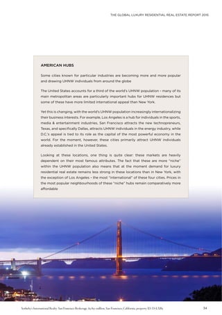 THE GLOBAL LUXURY RESIDENTIAL REAL ESTATE REPORT 2015
34
AMERICAN HUBS
Some cities known for particular industries are becoming more and more popular
and drawing UHNW individuals from around the globe
The United States accounts for a third of the world’s UHNW population - many of its
main metropolitan areas are particularly important hubs for UHNW residences but
some of these have more limited international appeal than New York.
Yet this is changing, with the world’s UHNW population increasingly internationalizing
their business interests. For example, Los Angeles is a hub for individuals in the sports,
media & entertainment industries, San Francisco attracts the new technopreneurs,
Texas, and specifically Dallas, attracts UHNW individuals in the energy industry, while
D.C.’s appeal is tied to its role as the capital of the most powerful economy in the
world. For the moment, however, these cities primarily attract UHNW individuals
already established in the United States.
Looking at these locations, one thing is quite clear: these markets are heavily
dependent on their most famous attributes. The fact that these are more “niche”
within the UHNW population also means that at the moment demand for luxury
residential real estate remains less strong in these locations than in New York, with
the exception of Los Angeles - the most “international” of these four cities. Prices in
the most popular neighbourhoods of these “niche” hubs remain comparatively more
affordable
Sotheby’s International Realty-San Francisco Brokerage, $5.850 million, San Francisco, California, property ID: D7LXB5
 