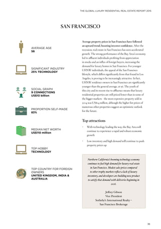 THE GLOBAL LUXURY RESIDENTIAL REAL ESTATE REPORT 2015
36
SAN FRANCISCO
Average property prices in San Francisco have followed
an upward trend, boosting investor confidence. After the
recession, real estate in San Francisco has seen accelerated
growth. The strong performance of the Bay Area’s economy
led to affluent individuals profiting from appreciation
in stocks and an influx of foreign buyers, increasing the
demand for luxury homes in San Francisco. For younger
UHNW individuals, the appeal of the San Francisco
lifestyle, which differs significantly from that found in Los
Angeles, is proving to be increasingly attractive. In fact,
UHNW residence owners in San Francisco are significantly
younger than the general average, at 56. The youth of
this city and its recent rise to affluence means that luxury
residential properties are still priced lower than in some of
the bigger markets - the most expensive property sold in
2014 was US$14 million, although the higher list prices of
numerous other properties suggest an optimistic outlook
for the future.
Top attractions
•	 With technology leading the way, the Bay Area will
continue to experience a rapid and robust economic
growth
•	 Low inventory and high demand will continue to push
property prices up
AVERAGE AGE
56
PROPORTION SELF-MADE
83%
SOCIAL GRAPH
9 CONNECTIONS
US$10 billion
TOP HOBBY
TECHNOLOGY
SIGNIFICANT INDUSTRY
25% TECHNOLOGY
MEDIAN NET WORTH
US$110 million
TOP COUNTRY FOR FOREIGN
OWNERS
UNITED KINGDOM, INDIA &
AUSTRALIA
Northern California’s booming technology economy
continues to fuel high demand for luxury real estate
in San Francisco. Modest sales prices compared
to other trophy markets reflect a lack of luxury
inventory, and developers are building new product
to satisfy that demand with deliveries beginning in
2016.
Jeffrey Gibson
Vice President
Sotheby’s International Realty –
San Francisco Brokerage
 