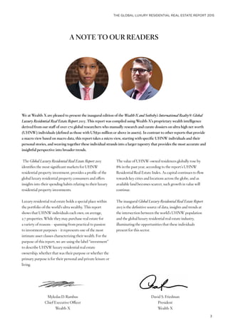 THE GLOBAL LUXURY RESIDENTIAL REAL ESTATE REPORT 2015
3
A NOTE TO OUR READERS
Mykolas D. Rambus
Chief Executive Officer
Wealth-X
David S. Friedman
President
Wealth-X
The Global Luxury Residential Real Estate Report 2015
identifies the most significant markets for UHNW
residential property investment, provides a profile of the
global luxury residential property consumers and offers
insights into their spending habits relating to their luxury
residential property investments.
Luxury residential real estate holds a special place within
the portfolio of the world’s ultra wealthy. This report
shows that UHNW individuals each own, on average,
2.7 properties. While they may purchase real estate for
a variety of reasons – spanning from practical to passion
to investment purposes – it represents one of the most
intimate asset classes characterizing their wealth. For the
purpose of this report, we are using the label “investment”
to describe UHNW luxury residential real estate
ownership, whether that was their purpose or whether the
primary purpose is for their personal and private leisure or
living.
The value of UHNW-owned residences globally rose by
8% in the past year, according to the report’s UHNW
Residential Real Estate Index. As capital continues to flow
towards key cities and locations across the globe, and as
available land becomes scarcer, such growth in value will
continue.
The inaugural Global Luxury Residential Real Estate Report
2015 is the definitive source of data, insights and trends at
the intersection between the world’s UHNW population
and the global luxury residential real estate industry,
illuminating the opportunities that these individuals
present for this sector.
We at Wealth-X are pleased to present the inaugural edition of the Wealth-X and Sotheby’s International Realty® Global
Luxury Residential Real Estate Report 2015. This report was compiled using Wealth-X’s proprietary wealth intelligence
derived from our staff of over 170 global researchers who manually research and curate dossiers on ultra high net worth
(UHNW) individuals (defined as those with US$30 million or above in assets). In contrast to other reports that provide
a macro view based on macro data, this report takes a micro view, starting with specific UHNW individuals and their
personal stories, and weaving together these individual strands into a larger tapestry that provides the most accurate and
insightful perspective into broader trends.
 