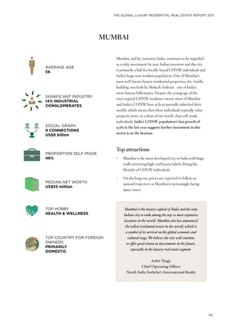 THE GLOBAL LUXURY RESIDENTIAL REAL ESTATE REPORT 2015
40
MUMBAI
Mumbai, and by extension India, continues to be regarded
as a risky investment by non-Indian investors and the city
is primarily a hub for locally-based UHNW individuals and
India’s large non-resident population. One of Mumbai’s
most well-known luxury residential properties, the Antilla
building, was built by Mukesh Ambani - one of India’s
most famous billionaires. Despite the young age of the
city’s typical UHNW residence owner, most of Mumbai
and India’s UHNW have at least partially inherited their
wealth, which means that these individuals typically value
property more, as a share of net worth, than self-made
individuals. India’s UHNW population’s fast growth of
9.5% in the last year suggests further investment in this
sector is on the horizon.
Top attractions
•	 Mumbai is the most developed city in India with huge
malls attracting high-end luxury labels, fitting the
lifestyle of UHNW individuals
•	 On the long run, prices are expected to follow an
upward trajectory as Mumbai is increasingly facing
space issues
AVERAGE AGE
56
PROPORTION SELF-MADE
46%
SOCIAL GRAPH
9 CONNECTIONS
US$9 billion
TOP HOBBY
HEALTH & WELLNESS
SIGNIFICANT INDUSTRY
14% INDUSTRIAL
CONGLOMERATES
MEDIAN NET WORTH
US$55 million
TOP COUNTRY FOR FOREIGN
OWNERS
PRIMARILY
DOMESTIC
Mumbai is the luxury capital of India and the only
Indian city to rank among the top 20 most expensive
locations in the world. Mumbai also has announced
the tallest residential tower in the world, which is
a symbol of its arrival on the global economic and
cultural stage. We believe the city will continue
to offer good return on investments in the future,
especially in the luxury real estate segment.
Ankit Tyagi,
Chief Operating Officer
North India Sotheby’s International Realty
 