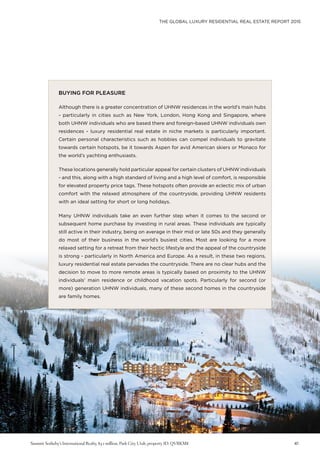 THE GLOBAL LUXURY RESIDENTIAL REAL ESTATE REPORT 2015
41
BUYING FOR PLEASURE
Although there is a greater concentration of UHNW residences in the world’s main hubs
- particularly in cities such as New York, London, Hong Kong and Singapore, where
both UHNW individuals who are based there and foreign-based UHNW individuals own
residences - luxury residential real estate in niche markets is particularly important.
Certain personal characteristics such as hobbies can compel individuals to gravitate
towards certain hotspots, be it towards Aspen for avid American skiers or Monaco for
the world’s yachting enthusiasts.
These locations generally hold particular appeal for certain clusters of UHNW individuals
- and this, along with a high standard of living and a high level of comfort, is responsible
for elevated property price tags. These hotspots often provide an eclectic mix of urban
comfort with the relaxed atmosphere of the countryside, providing UHNW residents
with an ideal setting for short or long holidays.
Many UHNW individuals take an even further step when it comes to the second or
subsequent home purchase by investing in rural areas. These individuals are typically
still active in their industry, being on average in their mid or late 50s and they generally
do most of their business in the world’s busiest cities. Most are looking for a more
relaxed setting for a retreat from their hectic lifestyle and the appeal of the countryside
is strong - particularly in North America and Europe. As a result, in these two regions,
luxury residential real estate pervades the countryside. There are no clear hubs and the
decision to move to more remote areas is typically based on proximity to the UHNW
individuals’ main residence or childhood vacation spots. Particularly for second (or
more) generation UHNW individuals, many of these second homes in the countryside
are family homes.
Summit Sotheby’s International Realty, $3.1 million, Park City, Utah, property ID: QVRKM8
 