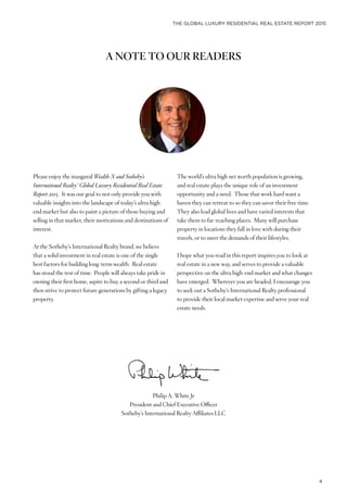 THE GLOBAL LUXURY RESIDENTIAL REAL ESTATE REPORT 2015
4
A NOTE TO OUR READERS
Philip A. White Jr
President and Chief Executive Officer
Sotheby’s International Realty Affiliates LLC
Please enjoy the inaugural Wealth-X and Sotheby’s
International Realty® Global Luxury Residential Real Estate
Report 2015. It was our goal to not only provide you with
valuable insights into the landscape of today’s ultra high-
end market but also to paint a picture of those buying and
selling in that market, their motivations and destinations of
interest.
At the Sotheby’s International Realty brand, we believe
that a solid investment in real estate is one of the single
best factors for building long-term wealth. Real estate
has stood the test of time. People will always take pride in
owning their first home, aspire to buy a second or third and
then strive to protect future generations by gifting a legacy
property.
The world’s ultra high net worth population is growing,
and real estate plays the unique role of an investment
opportunity and a need. Those that work hard want a
haven they can retreat to so they can savor their free time.
They also lead global lives and have varied interests that
take them to far-reaching places. Many will purchase
property in locations they fall in love with during their
travels, or to meet the demands of their lifestyles.
I hope what you read in this report inspires you to look at
real estate in a new way, and serves to provide a valuable
perspective on the ultra high-end market and what changes
have emerged. Wherever you are headed, I encourage you
to seek out a Sotheby’s International Realty professional
to provide their local market expertise and serve your real
estate needs.
 