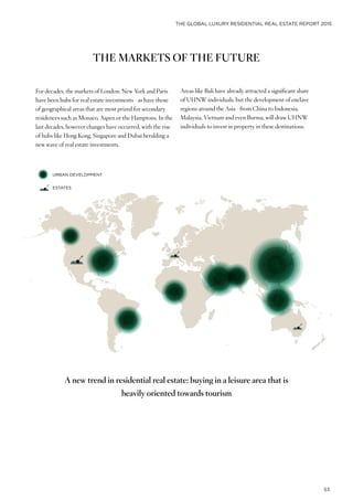 THE GLOBAL LUXURY RESIDENTIAL REAL ESTATE REPORT 2015
53
THE MARKETS OF THE FUTURE
For decades, the markets of London, New York and Paris
have been hubs for real estate investments - as have those
of geographical areas that are most prized for secondary
residences such as Monaco, Aspen or the Hamptons. In the
last decades, however changes have occurred, with the rise
of hubs like Hong Kong, Singapore and Dubai heralding a
new wave of real estate investments.
URBAN DEVELOPMENT
ESTATES
A new trend in residential real estate: buying in a leisure area that is
heavily oriented towards tourism
Areas like Bali have already attracted a significant share
of UHNW individuals, but the development of enclave
regions around the Asia - from China to Indonesia,
Malaysia, Vietnam and even Burma, will draw UHNW
individuals to invest in property in these destinations.
 