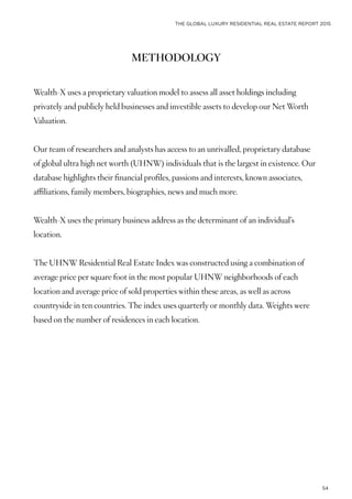 THE GLOBAL LUXURY RESIDENTIAL REAL ESTATE REPORT 2015
54
METHODOLOGY
Wealth-X uses a proprietary valuation model to assess all asset holdings including
privately and publicly held businesses and investible assets to develop our Net Worth
Valuation.
Our team of researchers and analysts has access to an unrivalled, proprietary database
of global ultra high net worth (UHNW) individuals that is the largest in existence. Our
database highlights their financial profiles, passions and interests, known associates,
affiliations, family members, biographies, news and much more.
Wealth-X uses the primary business address as the determinant of an individual’s
location.
The UHNW Residential Real Estate Index was constructed using a combination of
average price per square foot in the most popular UHNW neighborhoods of each
location and average price of sold properties within these areas, as well as across
countryside in ten countries. The index uses quarterly or monthly data. Weights were
based on the number of residences in each location.
 